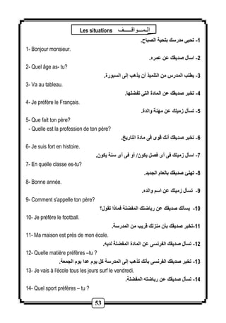 Les situations الـمـــوالـــــف 
53 
-1 تحيى مدرسك بتحية الصباح. 
1- Bonjour monsieur. 
-2 اسأل صديقك عن عمره. 
2- Quel âge as- tu? 
-3 يطلب المدرس من التلميذ أن يذهب إلى السبورة. 
3- Va au tableau. 
-4 تخبر صديقك عن المادة التى تفضلها. 
4- Je préfère le Français. 
-5 تسأل زميلك عن مهنة والدة. 
5- Que fait ton père? 
- Quelle est la profession de ton père? 
-6 تخبر صديقك أنك قوى فى مادة التاريخ. 
6- Je suis fort en histoire. 
-7 اسأل زميلك فى أى فصل يكون/ أو فى أى سنة يكون. 
7- En quelle classe es-tu? 
-8 تهنئ صديقك بالعام الجديد. 
8- Bonne année. 
-9 تسأل زميلك عن اسم والده. 
9- Comment s'appelle ton père? 
-11 يسألك صديقك عن رياضتك المفضلة فماذا تقول؟ 
10- Je préfère le football. 
-11 تخبر صديقك بأن منزلك قريب من المدرسة. 
11- Ma maison est près de mon école. 
-12 تسأل صديقك الفرنسى عن المادة المفضلة لديه. 
12- Quelle matière préfères –tu ? 
-13 تخبر صديقك الفرنسى بأنك تذهب إلى المدرسة كل يوم عدا يوم الجمعة. 
13- Je vais à l'école tous les jours surf le vendredi. 
-14 تسأل صديقك عن رياضته المفضلة. 
14- Quel sport préfères – tu ? 
 