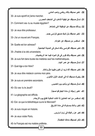 55 
-31 تخبر صديقك بأنك رياضى وتحب المشى. 
30- Je suis sportif et j'aime marcher. 
-31 تسأل صديقك عن كيفية الذهاب إلى المتحف المصرى. 
31- Comment vas- tu au musée égyptien? 
-32 يسألك صديقك عن الوظيفة التى تتمناها. 
32- Je veux être professeur. 
-33 تخبر صديقك بأن لديك صديق فرنسى جديد. 
33- J'ai un nouvel ami Français. 
-34 تستفسر من صديقك عن عنوانه. 
34- Quelle est ton adresse? 
-35 تخبر صديقك الفرنسى بأنك تسكن فى المدينة الجامعية. 
35- J'habite à la cité universitaire. 
-36 تخبر صديقك بأنك قوى فى كل المواد فيما عدا الرياضيات. 
36- Je suis fort dans toutes les matières sauf les mathématiques. 
-37 تسأل صديقك عن عمر أخيه. 
37- Quel âge a ton frère? 
-38 تخبر صديقك أنك تريد أن تكون بيبا مثل والدك. 
38- Je veux être médecin comme mon père. 
-39 يخبرك صديقك أنه فى الصف الأول الثانوى. 
39- Je suis en première secondaire. 
-41 تسأل صديقك أين يذهب يوم الخميس. 
40- Où vas- tu le Jeudi? 
-41 تخبر زميلك أن مادة الجغرافيا صعبة. 
41- La géographie est difficile. 
-42 تستفسر من أحد العاملين إذا كانت المكتبة تفتح يوم الأربعاء. 
42- Est- ce que la bibliothèque ouvre le Mercredi? 
-43 تخبر والدك بمستواك فى مادة التاريخ. 
43- Je suis moyen en histoire. 
-44 تعبر عن رغبتك فى زيارة باريس. 
44- Je veux visiter Paris. 
-45 تذكر لصديقك مادتك المفضلة. 
45- le Français est ma matière préférée . 
 