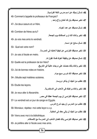 56 
-46 تسأل زميلك عن اسم مدرس اللغة الفرنسية. 
46- Comment s'appelle le professeur de Français? 
-47 تخبر صديقك بأن لك أختان وأخ واحد . 
47- J'ai deux soeurs et un frère. 
-48 تسأل صديقك عن عدد أخوته. 
48- Combien de frères as-tu? 
-49 تخبر والدك أنك ترى أصدقائك يوم الجمعة. 
49- Je vois mes amis le vendredi. 
-51 تسأل سائح عن اسمه. 
50- Quel est votre nom? 
-51 تخبر صديقك الفرنسى عن كيفية ذهابك إلى المدرسة. 
51- Je vais à l'école en metro. 
-52 تسأل صديقك عن وظيفة أخوك فماذا تقول له. 
52- Quelle est la profession de ton frère? 
-53 تخبر والدك بأنك حصلت على درجات عالية فى التاريخ. 
53- J'ai de bonnes notes en histoire. 
-54 تخبر صديقك أنك تدرس سبع مواد. 
54- J'étudie sept matières scolaires. 
-55 تطلب من أخيك أن يذاكر دروسه. 
55- Etudie tes leçons. 
-56 تخبر والدك برغبتك فى الذهاب إلى الإسكندرية. 
56- Je veux aller à Alexandrie. 
-57 تخبر صديقك الفرنسى أن يوم الجمعة عطلة فى مصر. 
57- Le vendredi est un jour de cange en Egypte. 
-58 تطلب من المدرس أن يعيد شرح الدرس. 
58- Monsieur, répétez- moi cette leçon s.v.p. 
-59 تطلب من أخيك أن يأتى معك إلى المكتبة. 
59- Viens avec moi à la bibliothèque. 
-61 تخبر صديقك الفرنسى بأنك تفضل الذهاب إلى المدرسة مع الأصدقاء. 
60- Je préfère aller à l'école avec mes amis. 
