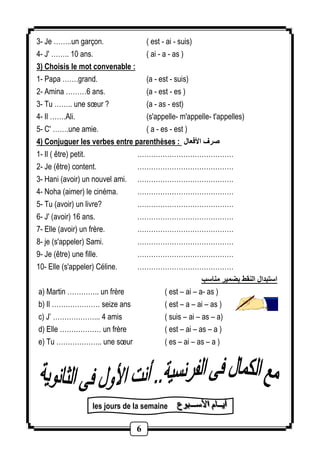 3- Je ……..un garçon. ( est - ai - suis) 
4- J' …….. 10 ans. ( ai - a - as ) 
3) Choisis le mot convenable : 
1- Papa …….grand. (a - est - suis) 
2- Amina ………2 ans. (a - est - es ) 
3- Tu …….. une soeur ? (a - as - est) 
4- Il …….Ali. (s'appelle- m'appelle- t'appelles) 
5- C' …….une amie. ( a - es - est ) 
4) Conjuguer les verbes entre parenthèses : صرف الأفعال 
1- Il ( être) petit. …………………………………… 
2- Je (être) content. …………………………………… 
3- Hani (avoir) un nouvel ami. …………………………………… 
4- Noha (aimer) le cinéma. …………………………………… 
5- Tu (avoir) un livre? …………………………………… 
6- J' (avoir) 16 ans. …………………………………… 
7- Elle (avoir) un frère. …………………………………… 
8- je (s'appeler) Sami. …………………………………… 
9- Je (être) une fille. …………………………………… 
10- Elle (s'appeler) Céline. …………………………………… 
6 
استبدال النقط بضمير مناسب 
a) Martin ………….. un frère ( est – ai – a- as ) 
b) Il ………………… seize ans ( est – a – ai – as ) 
c) J’ ………………... 4 amis ( suis – ai – as – a) 
d) Elle ……………… un frère ( est – ai – as – a ) 
e) Tu ……………….. une soeur ( es – ai – as – a ) 
les jours de la semaine أأأيييــــــاااممم ااالألألأسسســـــــــبببوووععع 
 