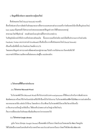 1. ข้อมูลที่เกี่ยวกับการ เผยแพร่ความรู้ออนไลน์ 
สื่อสังคมออนไลน์ (Social Network) หมายถึง 
สื่อหรือช่องทางในการติดต่อในลักษณะของการสื่อสารแบบสองทางผ่านระบบเครือ ข่ายอินเทอร์เน็ต เป็นสื่อรูปแบบใหม่ 
(new media) ที่บุคคลทั่วไปสามารถนา เสนอและเผยแพร่ข้อมูลข่าวสารได้ด้วยตนเองออกสู่ 
สาธารณะโดยใช้อุปกรณ์ คอมพิวเตอร์และอุปกรณ์สื่อสารประเภทต่างๆ 
ในปัจจุบันมีแหล่งให้บริการเครือข่ายทางสังคมเกิด ขึ้นบนระบบเครือข่ายอิน เทอร์เน็ตเป็นจา นวนมาก ตัวอย่างเช่น 
Facebook, Twitter และกระดานข่าว(webboard) เป็นต้นเนื่อง จากสื่อสังคมออนไลน์ (Social Network) 
เป็นเครื่องมือที่มีทั้ง ประโยชน์และโทษที่ควรระวัง 
โดยเฉพาะข้อมูลข่าวสารบางอย่างที่เผยแพร่ออกสู่สาธารณะไปแล้ว อาจไม่สามารถ เรียกกลับคืนได้ 
และอาจก่อให้เกิดความเสียหายทั้งต่อตนเอง ต่อผู้อื่น และต่อองค์กร 
2. โปรแกรมที่ใช้ในการดาเนินงาน 
2.1. โปรแกรม Microsoft Word 
ไมโครซอฟท์เวิร์ด (Microsoft Word) คือโปรแกรมประเภท word processor ที่ใช้เหมาะสาหรับการพิมพ์รายงาน 
พิมพ์จดหมาย หรือจะใช้ สา หรับแต่งนิยายก็ยังได้ เป็นหนึ่งในโปรแกรม ไมโครซอฟท์ออฟฟิศ ซึ่งมีพัฒนาการอย่างต่อเนื่อง 
หลากหลายเวอร์ชัน แต่อย่างไรก็ตาม โดยหลักการ ถ้าเราศึกษาไมโครซอฟท์เวิร์ดเวอร์ชันใดเวอร์ชันหนึ่ง 
เราก็จะสามารถเรียนรู้เวอร์ชันอื่นๆ ได้ค่อนข้างง่ายเพราะส่วนใหญ่เวอร์ชันใหม่ๆ 
ก็จะการเปลี่ยนแปลงในลักษณะเพิ่มเติมเสียมากกว่าการลบออกไป 
2.2. โปรแกรม Google chrome 
กูเกิล โครม (อังกฤษ: Google Chrome) เป็นซอฟต์แวร์เว็บเบราว์เซอร์แบบโอเพนซอร์ซ พัฒนาโดยกูเกิล 
ใช้เว็บคิตเป็นเรนเดอริงเอนจินสา หรับวาดหน้าจอ และนา บางส่วนจากเว็บเบราว์เซอร์ไฟร์ฟอกซ์มาพัฒนาต่อ 
 