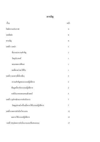 สารบัญ 
เรื่อง หน้า 
กิตติกรรมประกาศ ก 
บทคัดย่อ ข 
สารบัญ ค 
บทที่ 1 บทนา 1 
ที่มาและความสา คัญ 1 
วัตถุประสงค์ 1 
ขอบเขตการศึกษา 1 
ผลที่คาดว่าจะได้รับ 1 
บทที่ 2 เอกสารที่เกี่ยวข้อง 2 
ความสา คัญของระบบปฏิบัติการ 2 
ข้อมูลเกี่ยวกับระบบปฏิบัติการ 2 
องค์ประกอบของคอมพิวเตอร์ 5 
บทที่ 3 อุปกรณ์และการดา เนินการ 7 
วัสดุอุปกรณ์ เครื่องมือการใช้ระบบปฏิบัติการ 7 
บทที่ 4 ผลการดา เนินโครงงาน 12 
ผลการใช้ระบบปฏิบัติการ 13 
บทที่ 5สรุปผลการดา เนินงานและข้อเสนอแนะ 17 
 