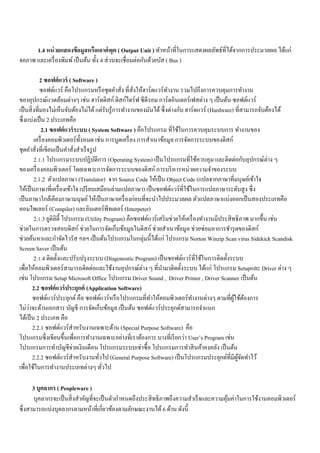 1.4 หน่วยแสดงข้อมูลหรือเอาต์พุต ( Output Unit ) ทา หน้าที่ในการแสดงผลลัพธ์ที่ได้จากการประมวลผล ได้แก่ 
จอภาพ และเครื่องพิมพ์ เป็นต้น ทั้ง 4 ส่วนจะเชื่อมต่อกันด้วยบัส ( Bus ) 
2 ซอฟต์แวร์ ( Software ) 
ซอฟต์แวร์ คือโปรแกรมหรือชุดคา สั่ง ที่สั่งให้ฮาร์ดแวร์ทา งาน รวมไปถึงการควบคุมการทา งาน 
ของอุปกรณ์แวดล้อมต่างๆ เช่น ฮาร์ดดิสก์ ดิสก์ไดร์ฟ ซีดีรอม การ์ดอินเตอร์เฟสต่าง ๆ เป็นต้น ซอฟต์แวร์ 
เป็นสิ่งที่มองไม่เห็นจับต้องไม่ได้ แต่รับรู้การทา งานของมันได้ ซึ่งต่างกับ ฮาร์ดแวร์ (Hardware) ที่สามารถจับต้องได้ 
ซึ่งแบ่งเป็น 2 ประเภทคือ 
2.1 ซอฟต์แวร์ระบบ ( System Software ) คือโปรแกรม ที่ใช้ในการควบคุมระบบการ ทา งานของ 
เครื่องคอมพิวเตอร์ทั้งหมด เช่น การบูดเครื่อง การสา เนาข้อมูล การจัดการระบบของดิสก์ 
ชุดคา สั่งที่เขียนเป็นคา สั่งสา เร็จรูป 
2.1.1 โปรแกรมระบบปฏิบัติการ (Operating System) เป็นโปรแกรมที่ใช้ควบคุม และติดต่อกับอุปกรณ์ต่าง ๆ 
ของเครื่องคอมพิวเตอร์ โดยเฉพาะการจัดการระบบของดิสก์ การบริหารหน่วยความจา ของระบบ 
2.1.2 ตัวแปลภาษา (Translator) จาก Source Code ให้เป็น Object Code (แปลจากภาษาที่มนุษย์เข้าใจ 
ให้เป็นภาษาที่เครื่องเข้าใจ เปรียบเสมือนล่ามแปลภาษา) เป็นซอฟต์แวร์ที่ใช้ในการแปลภาษาระดับสูง ซึ่ง 
เป็นภาษาใกล้เคียงภาษามนุษย์ ให้เป็นภาษาเครื่องก่อนที่จะนา ไปประมวลผล ตัวแปลภาษาแบ่งออกเป็นสองประเภทคือ 
คอมไพเลอร์ (Compiler) และอินเตอร์พีทเตอร์ (Interpeter) 
2.1.3 ยูติลิตี้ โปรแกรม (Utility Program) คือซอฟต์แวร์เสริมช่วยให้เครื่องทา งานมีประสิทธิภาพ มากขึ้น เช่น 
ช่วยในการตรวจสอบดิสก์ ช่วยในการจัดเก็บข้อมูลในดิสก์ ช่วยสา เนาข้อมูล ช่วยซ่อมอาการชา รุดของดิสก์ 
ช่วยค้นหาและกา จัดไวรัส ฯลฯ เป็นต้นโปรแกรมในกลุ่มนี้ได้แก่ โปรแกรม Norton Winzip Scan virus Sidekick Scandisk 
Screen Saver เป็นต้น 
2.1.4 ติดตั้งและปรับปรุงระบบ (Diagonostic Program) เป็นซอฟต์แวร์ที่ใช้ในการติดตั้งระบบ 
เพื่อให้คอมพิวเตอร์สามารถติดต่อและใช้งานอุปกรณ์ต่าง ๆ ที่นา มาติดตั้งระบบ ได้แก่ โปรแกรม Setupและ Driver ต่าง ๆ 
เช่น โปรแกรม Setup Microsoft Office โปรแกรม Driver Sound , Driver Printer , Driver Scanner เป็นต้น 
2.2 ซอฟต์แวร์ประยุกต์ (Application Software) 
ซอฟต์แวร์ประยุกต์ คือ ซอฟต์แวร์หรือโปรแกรมที่ทา ให้คอมพิวเตอร์ทา งานต่างๆ ตามที่ผู้ใช้ต้องการ 
ไม่ว่าจะด้านเอกสาร บัญชี การจัดเก็บข้อมูล เป็นต้น ซอฟต์แวร์ประยุกต์สามารถจา แนก 
ได้เป็น 2 ประเภท คือ 
2.2.1 ซอฟต์แวร์สาหรับงานเฉพาะด้าน (Special Purpose Software) คือ 
โปรแกรมซึ่งเขียนขึ้นเพื่อการทา งานเฉพาะอย่างที่เราต้องการ บางที่เรียกว่า User’s Program เช่น 
โปรแกรมการทา บัญชีจ่ายเงินเดือน โปรแกรมระบบเช่าซื้อ โปรแกรมการทา สินค้าคงคลัง เป็นต้น 
2.2.2 ซอฟต์แวร์สา หรับงานทั่วไป (General Purpose Software) เป็นโปรแกรมประยุกต์ที่มีผู้จัดทา ไว้ 
เพื่อใช้ในการทา งานประเภทต่างๆ ทั่วไป 
3 บุคลากร ( Peopleware ) 
บุคลากรจะเป็นสิ่งสา คัญที่จะเป็นตัวกา หนดถึงประสิทธิภาพถึงความสา เร็จและความคุ้มค่าในการใช้งานคอมพิวเตอร์ 
ซึ่งสามารถแบ่งบุคลากรตามหน้าที่เกี่ยวข้องตามลักษณะงานได้ 6 ด้าน ดังนี้ 
 