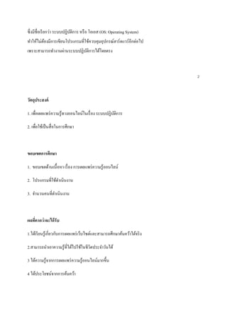 ซึ่งมีชื่อเรียกว่า ระบบปฏิบัติการ หรือ โอเอส (OS: Operating System) 
ทา ให้ไม่ต้องมีการเขียนโปรแกรมที่ใช้ควบคุมอุปกรณ์ฮาร์ดแวร์อีกต่อไป 
เพราะสามารถทา งานผ่านระบบปฏิบัติการได้โดยตรง 
2 
วัตถุประสงค์ 
1. เพื่อเผยแพร่ความรู้ทางออนไลน์ในเรื่อง ระบบปฏิบัติการ 
2. เพื่อใช้เป็นสื่อในการศึกษา 
ขอบเขตการศึกษา 
1. ขอบเขตด้านเนื้อหา เรื่อง การเผยแพร่ความรู้ออนไลน์ 
2. โปรแกรมที่ใช้ดา เนินงาน 
3. จา นวนคนที่ดา เนินงาน 
ผลที่คาดว่าจะได้รับ 
1.ได้เรียนรู้เกี่ยวกับการเผยแพร่เว็บไซต์และสามารถศึกษาค้นคว้าได้จริง 
2.สามารถนา เอาความรู้ที่ได้ไปใช้ในชีวิตประจา วันได้ 
3 ได้ความรู้จากการเผยแพร่ความรู้ออนไลน์มากขึ้น 
4 ได้ประโยชน์จากการค้นคว้า 
 