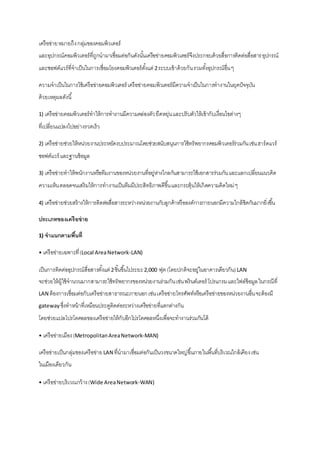 เครือข่าย หมายถึง กลุ่มของคอมพิวเตอร์ 
และอุปกรณ์คอมพิวเตอร์ที่ถูกนามาเชื่อมต่อกันดังนัน้เครือข่ายคอมพิวเตอร์จึงประกอบด้วยสื่อการติดต่อสื่อสาร อุปกรณ์ 
และซอฟต์แวร์ที่จาเป็นในการเชื่อมโยงคอมพิวเตอร์ตัง้แต่ 2 ระบบเข้าด้วยกัน รวมทัง้อุปกรณ์อื่น ๆ 
ความจาเป็นในการใช้เครือข่ายคอมพิวเตอร์ เครือข่ายคอมพิวเตอร์มีความจาเป็นในการทางานในยุคปัจจุบัน 
ด้วยเหตุผลดังนี้ 
1) เครือข่ายคอมพิวเตอร์ทาให้การทางานมีความคล่องตัว ยืดหยุ่น และปรับตัวให้เข้ากับเงื่อนไขต่างๆ 
ที่เปลี่ยนแปลงไปอย่างรวดเร็ว 
2) เครือข่ายช่วยให้หน่วยงานประหยัดงบประมาณโดยช่วยสนับสนุนการใช้ทรัพยากรคอมพิวเตอร์ร่วมกัน เช่น ฮาร์ดแวร์ 
ซอฟต์แวร์ และฐานข้อมูล 
3) เครือข่ายทาให้พนักงานหรือทีมงานของหน่วยงานที่อยู่ห่างไกลกันสามารถใช้เอกสารร่วมกัน และแลกเปลี่ยนแนวคิด 
ความเห็น ตลอดจนเสริมให้การทางานเป็นทีมมีประสิทธิภาพดีขึน้ และกระตุ้นให้เกิดความคิดใหม่ ๆ 
4) เครือข่ายช่วยสร้างให้การติดต่อสื่อสารระหว่างหน่วยงานกับลูกค้าหรือองค์การภายนอกมีความใกล้ชิดกันมากยิ่งขึน้ 
ประเภทของเครือข่าย 
1) จาแนกตามพื้นที่ 
• เครือข่ายเฉพาะที่ (Local Area Network-LAN) 
เป็นการติดต่ออุปกรณ์สื่อสารตัง้แต่ 2 ชิน้ขึน้ไประยะ 2,000 ฟุต (โดยปกติจะอยู่ในอาคารเดียวกัน) LAN 
จะช่วยให้ผู้ใช้จานวนมากสามารถใช้ทรัพยากรของหน่วยงานร่วมกัน เช่น พรินต์เตอร์ โปรแกรม และไฟล์ข้อมูล ในกรณีที่ 
LAN ต้องการเชื่อมต่อกับเครือข่ายสาธารณะภายนอก เช่น เครือข่ายโทรศัพท์หรือเครือข่ายของหน่วยงานอื่น จะต้องมี 
gateway ซึ่งทาหน้าที่เหมือนประตูติดต่อระหว่างเครือข่ายที่แตกต่างกัน 
โดยช่วยแปลโปรโตคอลของเครือข่ายให้กับอีกโปรโตคอลหนึ่งเพื่อจะทางานร่วมกันได้ 
• เครือข่ายเมือง (Metropolitan Area Network-MAN) 
เครือข่ายเป็นกลุ่มของเครือข่าย LAN ที่นามาเชื่อมต่อกันเป็นวงขนาดใหญ่ขึน้ภายในพืน้ที่บริเวณใกล้เคียง เช่น 
ในเมืองเดียวกัน 
• เครือข่ายบริเวณกว้าง (Wide Area Network-WAN) 
 