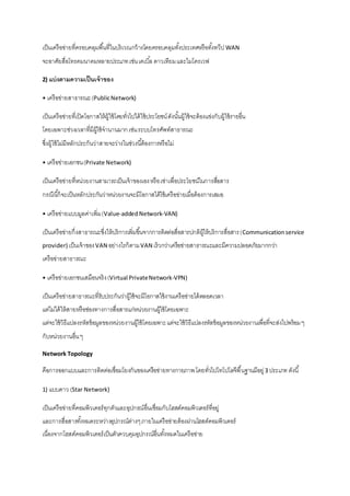 เป็นเครือข่ายที่ครอบคลุมพืน้ที่ในบริเวณกว้างโดยครอบคลุมทัง้ประเทศหรือทัง้ทวีป WAN 
จะอาศัยสื่อโทรคมนาคมหลายประเภท เช่น เคเบิล้ ดาวเทียม และไมโครเวฟ 
2) แบ่งตามความเป็นเจ้าของ 
• เครือข่ายสาธารณะ (Public Network) 
เป็นเครือข่ายที่เปิดโอกาสให้ผู้ใช้โดยทั่วไปได้ใช้ประโยชน์ ดังนัน้ผู้ใช้จะต้องแข่งกับผู้ใช้รายอื่น 
โดยเฉพาะช่วงเวลาที่มีผู้ใช้จานานมาก เช่น ระบบโทรศัพท์สาธารณะ 
ซึ่งผู้ใช้ไม่มีหลักประกันว่าสายจะว่างในช่วงนีต้้องการหรือไม่ 
• เครือข่ายเอกชน (Private Network) 
เป็นเครือข่ายที่หน่วยงานสามารถเป็นเจ้าของเอง หรือ เช่าเพื่อประโยชน์ในการสอื่สาร 
กรณีนีก้็จะเป็นหลักประกันว่าหน่วยงานจะมีโอกาสได้ใช้เครือข่ายเมื่อต้องการเสมอ 
• เครือข่ายแบบมูลค่าเพิ่ม (Value-added Network-VAN) 
เป็นเครือข่ายกึ่งสาธารณะซึ่งให้บริการเพิ่มขึน้จากการติดต่อสื่อสารปกติผู้ให้บริการสื่อสาร (Communication service 
provider) เป็นเจ้าของ VAN อย่างไรก็ตาม VAN เร็วกว่าเครือข่ายสาธารณะและมีความปลอดภัยมากกว่า 
เครือข่ายสาธารณะ 
• เครือข่ายเอกชนเสมือนจริง (Virtual Private Network-VPN) 
เป็นเครือข่ายสาธารณะที่รับประกันว่าผู้ใช้จะมีโอกาสใช้งานเครือข่ายได้ตลอดเวลา 
แต่ไม่ได้ให้สายหรือช่องทางการสื่อสารแก่หน่วยงานผู้ใช้โดยเฉพาะ 
แต่จะใช้วิธีแปลงรหัสข้อมูลของหน่วยงานผู้ใช้โดยเฉพาะ แต่จะใช้วิธีแปลงรหัสข้อมูลของหน่วยงานเพื่อที่จะส่งไปพร้อม ๆ 
กับหน่วยงานอื่น ๆ 
Network Topology 
คือการออกแบบและการติดต่อเชื่อมโยงกันของเครือข่ายทางกายภาพ โดยทั่วไปโทโปโลจีพื้นฐานมีอยู่ 3 ประเภท ดังนี้ 
1) แบบดาว (Star Network) 
เป็นเครือข่ายที่คอมพิวเตอร์ทุกตัวและอุปกรณ์อื่นเชื่อมกับโฮสต์คอมพิวเตอร์ที่อยู่ 
และการสื่อสารทัง้หมดระหว่างอุปกรณ์ต่างๆ ภายในเครือข่ายต้องผ่านโฮสต์คอมพิวเตอร์ 
เนื่องจากโฮสต์คอมพิวเตอร์เป็นตัวควบคุมอุปกรณ์อื่นทัง้หมดในเครือข่าย 
 