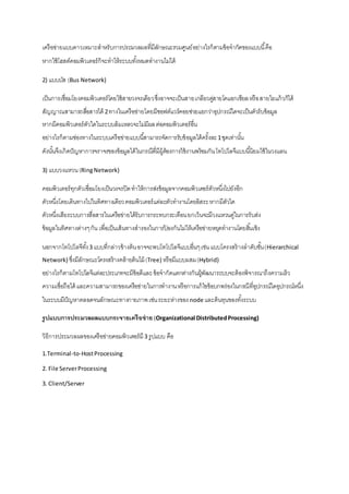 เครือข่ายแบบดาวเหมาะสาหรับการประมวลผลที่มีลักษณะรวมศูนย์ อย่างไรก็ตามข้อจากัดของแบบนี้คือ 
หากใช้โฮสต์คอมพิวเตอร์ก็จะทาให้ระบบทัง้หมดทางานไม่ได้ 
2) แบบบัส (Bus Network) 
เป็นการเชื่อมโยงคอมพิวเตอร์โดยใช้สายวงจรเดียว ซึ่งอาจจะเป็นสายเกลียวคสู่ายโคแอกเชียล หรือ สายใยแก้วก็ได้ 
สัญญาณสามารถสอื่สารได้ 2 ทางในเครือข่ายโดยมีซอฟต์แวร์คอยช่วยแยกว่าอุปกรณ์ใดจะเป็นตัวรับข้อมูล 
หากมีคอมพิวเตอร์ตัวใดในระบบล้มเหลวจะไม่มีผล ต่อคอมพิวเตอร์อื่น 
อย่างไรก็ตามช่องทางในระบบเครือข่ายแบบนีส้ามารถจัดการรับข้อมูลได้ครั้งละ 1 ชุดเท่านัน้ 
ดังนัน้จึงเกิดปัญหาการจราจรของข้อมูลได้ในกรณีที่มีผู้ต้องการใช้งานพร้อมกัน โทโปโลจีแบบนีนิ้ยมใช้ในวงแลน 
3) แบบวงแหวน (Ring Network) 
คอมพิวเตอร์ทุกตัวเชื่อมโยงเป็นวงจรปิด ทาให้การส่งข้อมูลจากคอมพิวเตอร์ตัวหนึ่งไปยังอีก 
ตัวหนึ่งโดยเดินทางไปในทิศทางเดียว คอมพิวเตอร์แต่ละตัวทางานโดยอิสระ หากมีตัวใด 
ตัวหนึ่งเสียระบบการสื่อสารในเครือข่ายได้รับการกระทบกระเทือน ยกเว้นจะมีวงแหวนคู่ในการรับส่ง 
ข้อมูลในทิศทางต่างๆ กัน เพื่อเป็นเส้นทางสารองในการป้องกันไม่ให้เครือข่ายหยุดทางานโดยสิน้เชิง 
นอกจากโทโปโลจีทัง้ 3 แบบที่กล่าวข้างต้น อาจจะพบโทโปโลจีแบบอื่นๆ เช่น แบบโครงสร้างลาดับชัน้ (Hierarchical 
Network) ซึ่งมีลักษณะโครงสร้างคล้ายต้นไม้ (Tree) หรือมีแบบผสม (Hybrid) 
อย่างไรก็ตามโทโปโลจีแต่ละประเภทจะมีข้อดีและ ข้อจากัดแตกต่างกันผู้พัฒนาระบบจะต้องพิจารณาถึงความเร็ว 
ความเชื่อถือได้ และความสามารถของเครือข่ายในการทางาน หรือการแก้ไขข้อบกพร่องในกรณีที่อุปกรณ์ใดอุปกรณ์หนึ่ง 
ในระบบมีปัญหาตลอดจนลักษณะทางกายภาพ เช่น ระยะห่างของ node และต้นทุนของทัง้ระบบ 
รูปแบบการประมวลผลแบบกระจายเครือข่าย (Organizational Distributed Processing) 
วิธีการประมวลผลของเครือข่ายคอมพิวเตอร์มี 3 รูปแบบ คือ 
1.Terminal-to-Host Processing 
2. File Server Processing 
3. Client/Server 
