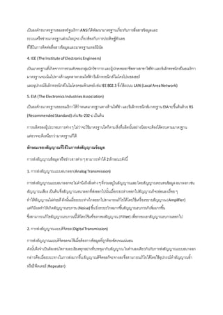 เป็นองค์กรมาตรฐานของสหรัฐเมริกา ANSI ได้พัฒนามาตรฐานเกี่ยวกับการสื่อสารข้อมูลและ 
ระบบเครือข่ายมาตรฐานส่วนใหญ่จะ เกี่ยวข้องกับการประดิษฐ์ตัวเลข 
ที่ใช้ในการติดต่อสื่อสารข้อมูลและมาตรฐานเทอร์มินัล 
4. IEE (The Institute of Electronic Engineers) 
เป็นมาตรฐานที่เกิดจากการรวมตัวของกลมุ่นักวิชาการ และผู้ปกครองอาชีพทางสาขาไฟฟ้า และอิเล็กทรอนิกส์ในอเมริกา 
มาตรฐานจะเน้นไปทางด้านอุตสาหกรรมไฟฟ้า อิเล็กทรอนิกส์ ไมโครโปรเซสเซอร์ 
และอุปกรณ์อิเล็กทรอนิกส์ในไมโครคอมพิวเตอร์ เช่น IEE 802.3 ซึ่งใช้ระบบ LAN (Local Area Network) 
5. EIA (The Electronics Industries Association) 
เป็นองค์กรมาตรฐานของอเมริกาได้กาหนดมาตรฐานทางด้านไฟฟ้า และอิเล็กทรอนิกส์มาตรฐาน EIA จะขึน้ต้นด้วย RS 
(Recommended Standard) เช่น Rs-232-c เป็นต้น 
การผลิตของผู้ประกอบการต่าง ๆ ไม่ว่าจะใช้มาตรฐานใดก็ตาม สิ่งที่ผลิตนัน้อย่างน้อยจะต้องได้ครบตามมาตรฐาน 
แต่อาจจะดีเหนือกว่ามาตรฐานก็ได้ 
ลักษณะของสัญญาณที่ใช้ในการส่งสัญญาณข้อมูล 
การส่งสัญญาณข้อมูล หรือข่าวสารต่าง ๆ สามารถทาได้ 2 ลักษณะดังนี้ 
1. การส่งสัญญาณแบบอนาลอก(Analog Transmission) 
การส่งสัญญาณแบบอนาลอกจะไม่คานึงถึงสิ่งต่าง ๆ ที่รวมอยู่ในสัญญาณเลย โดยสัญญาณจะแทนข้อมูล อนาลอก เช่น 
สัญญาณเสียง เป็นต้น ซึ่งสัญญาณอนาลอกที่ส่งออกไปนัน้เมื่อระยะห่างออกไปสัญญาณก็จะอ่อนลงเรื่อย ๆ 
ทาให้สัญญาณไม่ค่อยดี ดังนัน้เมื่อระยะห่างไกลออกไปสามารถแก้ไขได้โดยใช้เครื่องขยายสัญญาณ (Amplifier) 
แต่ก็มีผลทาให้เกิดสัญญาณรบกวน (Noise) ขึน้ ยิ่งระยะไกลมากขึน้สัญญาณรบกวนก็เพมิ่มากขึน้ 
ซึ่งสามารถแก้ไขสัญญาณรบกวนนีไ้ด้โดยใช้เครื่องกรองสัญญาณ (Filter) เพื่อกรองเอาสัญญาณรบกวนออกไป 
2. การส่งสัญญาณแบบดิจิตอล(Digital Transmission) 
การส่งสัญญาณแบบดิจิตอลจะใช้เมื่อต้องการข้อมูลที่ถูกต้องชัดเจนแน่นอน 
ดังนัน้จึงจาเป็นต้องสนใจรายละเอียดทุกอย่างที่บรรจุมากับสัญญาณ ในทานองเดียวกันกับการส่งสัญญาณแบบอนาลอก 
กล่าวคือ เมื่อระยะทางในการส่งมากขึน้ สัญญาณดิจิตอลก็จะจางลง ซึ่งสามารถแก้ไขได้โดยใช้อุปกรณ์ทาสัญญาณซา้ 
หรือรีพีตเตอร์ (Repeater) 
 