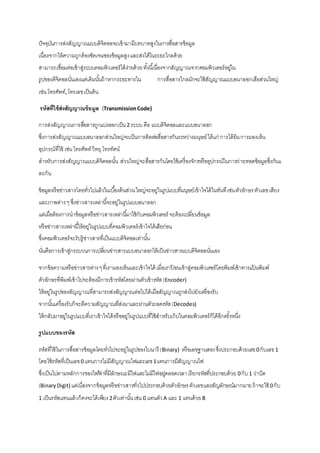 ปัจจุบันการส่งสัญญาณแบบดิจิตอลจะเข้ามามีบทบาทสูงในการสื่อสารข้อมูล 
เนื่องจากให้ความถูกต้องชัดเจนของข้อมูลสูง และส่งได้ในระยะไกลด้วย 
สามารถเชื่อมต่อเข้าสู่ระบบคอมพิวเตอร์ได้งา่ยด้วย ทัง้นีเ้นื่องจากสัญญาณจากคอมพิวเตอร์อยใู่น 
รูปของดิจิตอลนั่นเองแต่เดิมนัน้ถ้าหากระยะทางใน การสื่อสารไกลมักจะใช้สัญญาณแบบอนาลอกเสียส่วนใหญ่ 
เช่น โทรศัพท์, โทรเลข เป็นต้น 
รหัสที่ใช้ส่งสัญญาณข้อมูล (Transmission Code) 
การส่งสัญญาณการสอื่สารถูกแบ่งออกเป็น 2 ระบบ คือ แบบดิจิตอลและแบบอนาลอก 
ซึ่งการส่งสัญญาณแบบอนาลอกส่วนใหญ่จะเป็นการติดต่อสื่อสารกันระหว่างมนุษย์ ได้แก่ การได้ยิน การมองเห็น 
อุปกรณ์ที่ใช้ เช่น โทรศัพท์ วิทยุ โทรทัศน์ 
สาหรับการส่งสัญญาณแบบดิจิตอลนัน้ ส่วนใหญ่จะสื่อสารกันโดยใช้เครื่องจักรหรืออุปกรณ์ในการถ่ายทอดข้อมูลซึ่งกันแ 
ละกัน 
ข้อมูลหรือข่าวสารโดยทั่วไปแล้วในเบือ้งต้นส่วน ใหญ่จะอยู่ในรูปแบบที่มนุษย์เข้าใจได้ในทันที เช่น ตัวอักษร ตัวเลข เสียง 
และภาพต่าง ๆ ซึ่งข่าวสารเหล่านีจ้ะอยู่ในรูปแบบอนาลอก 
แต่เมื่อต้องการนาข้อมูลหรือข่าวสารเหล่านีม้าใช้กับคอมพิวเตอร์ จะต้องเปลี่ยนข้อมูล 
หรือข่าวสารเหล่านีใ้ห้อยู่ในรูปแบบที่คอมพิวเตอร์เข้าใจได้เสียก่อน 
ซึ่งคอมพิวเตอร์จะรับรู้ข่าวสารที่เป็นแบบดิจิตอลเท่านัน้ 
นั่นคือการเข้าสู่กระบวนการเปลยี่นข่าวสารแบบอนาลอกให้เป็นข่าวสารแบบดิจิตอลนั่นเอง 
จากข้อความหรือข่าวสารต่าง ๆ ที่เรามองเห็นและเข้าใจได้ เมื่อเราป้อนเข้าสู่คอมพิวเตอร์โดยพิมพ์เข้าทางแป้นพิมพ์ 
ตัวอักษรที่พิมพ์เข้าไปจะต้องมีการเข้ารหัสโดยผ่านตัวเข้ารหัส (Encoder) 
ให้อยู่ในรูปของสัญญาณที่สามารถส่งสัญญาณต่อไปได้เมื่อสัญญาณถูกส่งไปยังเครื่องรับ 
จากนัน้เครื่องรับก็จะตีความสัญญาณที่ส่งมาและผ่านตัวถอดรหัส (Decodes) 
ให้กลับมาอยู่ในรูปแบบที่เราเข้าใจได้หรืออยู่ในรูปแบบที่ใช้สาหรับเก็บในคอมพิวเตอร์ก็ได้อีกครั้งหนึ่ง 
รูปแบบของรหัส 
รหัสที่ใช้ในการสื่อสารข้อมูลโดยทั่วไปจะอยู่ในรูปของไบนารี (Binary) หรือเลขฐานสอง ซึ่งประกอบด้วยเลข 0 กับเลข 1 
โดยใช้รหัสที่เป็นเลข 0 แทนการไม่มีสัญญาณไฟและเลข 1 แทนการมีสัญญาณไฟ 
ซึ่งเป็นไปตามหลักการของไฟฟ้าที่มีลักษณะมีไฟและไม่มีไฟอยตู่ลอดเวลา เรียกรหัสที่ประกอบด้วย 0 กับ 1 ว่าบิต 
(Binary Digit) แต่เนื่องจากข้อมูลหรือข่าวสารทั่วไปประกอบด้วยตัวอักษร ตัวเลขและสัญลักษณ์มากมาย ถ้าจะใช้ 0 กับ 
1 เป็นรหัสแทนแล้วก็คงจะได้เพียง 2 ตัวเท่านัน้ เช่น 0 แทนตัว A และ 1 แทนด้วย B 
 