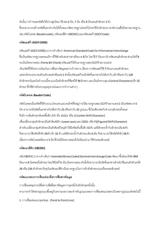 ดังนัน้การกาหนดรหัสจึงได้นากลมุ่บิทมาใช้ เช่น 6 บิท, 7 บิท หรือ 8 บิทแทนตัวอักษร 1 ตัว 
ซึ่งจะสามารถสร้างรหัสที่แตกต่างกันได้ทัง้หมด รหัสมาตรฐานโดยทั่วไปจะใช้กับอักขระภาษาอังกฤษซึ่งมีหลายมาตรฐาน 
เช่น รหัสโบดอต (Baudot code), รหัสเอบซีดิก (EBCDIC) และรหัสแอสกี (ASCll Code) 
รหัสแอสกี (ASCll CODE) 
รหัสแอสกี (ASCll CODE) มาจากคาเต็มว่า American Standard Code for Information Interchange 
ซึ่งเป็นรหัสมาตรฐานของอเมริกาที่ใช้สาหรับส่งข่าวสารมีขนาด 8 บิท โดยใช้ 7 บิทแรกเข้ารหัสแทนตัวอักษร ส่วนบิทที่ 8 
จะเป็นบิทตรวจสอบ (Parity Bit Check) รหัสแอสกีได้รับมาตรฐานของ CCITT หมายเลข 5 
เป็นรหัสที่ได้รับความนิยมในการสื่อสารข้อมูลอย่างกว้างขวาง เนื่องจากรหัสแอสกีใช้ 7 บิทแรกแทนตัวอักขระ 
แต่ละบิทจะประกอบด้วยตัวเลข 0 หรือเลข 1 ดังนัน้รหัสแอสกีจะมีรหัสที่แตกต่างกันได้เท่ากับ 27 หรือเท่ากับ 128 
ตัวอักขระนั่นเองในจานวนนีจ้ะแบ่งเป็นตัวอักษรที่พิมพ์ได้ 96 อักขระ และเป็นตัวควบคุม (Control Characters) อีก 32 
อักขระ ซึ่งใช้สาหรับควบคุมอุปกรณ์และการ ทางานต่าง ๆ 
รหัสโบคอต (Baudot Code) 
รหัสโบคอตเป็นรหัสที่ใช้กับระบบโทรเลข และเทเล็กซ์ ซึ่งอยู่ภายใต้มาตรฐานของ CCITT หมายเลข 2 เป็นรหัสขนาด 5 
บิท สามารถมีรหัสที่แตกต่างกันได้เท่ากับ 25 หรือเท่ากับ 32 รูปแบบ ซึ่งไม่เพียงพอกับจานวนอักขระทัง้หมด 
จึงมีการเพิ่มอักขระพิเศษขึน้อีก 2 ตัว คือ 11111 หรือ LS (Letter Shift Character) 
เพื่อเปลี่ยนกลุ่มตัวอักษรเป็นตัวพิมพ์เล็ก (Lower case) และ 11011 หรือ FS(Figured Shift Character) 
สาหรับเปลี่ยนกลุ่มตัวอักษรเป็นตัวพิมพ์ใหญ่ทาให้มีรหัสเพิ่มขึน้อีก 32 ตัว แต่มีอักขระซา้กับอักขระเดิม 6 ตัว 
จึงสามารถใช้รหัสได้จริง 58 ตัว อีก 32 ตัว แต่มีอักขระซา้กับอักขระเดิม 6 เดิม จึงสามารถใช้รหัสได้จริง 58 ตัว 
เนื่องจากรหัสโบคอตมีขนาด 5 บิท ซึ่งไม่มีบิทตรวจสอบจึงไม่นิยมนามาใช้กับคอมพิวเตอร์ 
รหัสเอบซีดิก (EBCDIC) 
รหัส EBVFIC มาจากคาเต็มว่า Extended Binary Coded Deximal Interchange Code พัฒนาขึน้โดยบริษทั IBM 
มีขนาด 8 บิตต่อหนึ่งอักขระ โดยใช้บิตที่ 9 เป็น บิทตรวจสอบ ดังนัน้จึงสามารถมีรหัสที่แตกต่างสาหรับใช้แทนตัวอักษรได้ 
28 หรือ 256 ตัวอักษร ปัจจุบันรหัสเอบซีดิกเป็นมาตรฐานในการเข้าตัวอักขระบนเครื่องคอมพิวเตอร์ 
รหัสแบบของการเชื่อมต่อเพื่อการสื่อสารข้อมูล 
การเชื่อมต่ออุปกรณ์สื่อสารเพอื่สื่อสารข้อมูลจากจุดหนึ่งไปยังอักจุดหนึ่งนัน้ 
สามารถทาได้หลายรูปแบบขึน้อยู่กับความเหมาะสม สาหรับรูปแบบของการเชื่อมต่อแบ่งออกเป็นหลายรูปแบบดังต่อไปนี้ 
1. การเชื่อมต่อแบบจุดต่อจุด (Point to Point Line) 
 