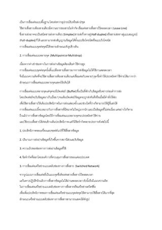 เป็นการเชื่อมต่อแบบพืน้ฐาน โดยต่อจากอุปกรณ์รับหรือส่ง 2 ชุด 
ใช้สายสื่อสารเพียงสายเดียวมีความยาวของสายไม่จากัด เชื่อมต่อสายสื่อสารไว้ตลอดเวลา (Lease Line) 
ซึ่งสายส่งอาจจะเป็นชนิดสายส่งทางเดียว (Simplex) สายส่งกึ่งทางคู่(Half-duplex) หรือสายส่งทางคู่แบบสมบูรณ์ 
(Full-duplex) ก็ได้ และสามารถส่งสัญญาณข้อมูลได้ทัง้แบบซิงโครนัสหรือแบบวิงโครนัส 
การเชื่อมต่อแบบจุดต่อจุดมีได้หลายลักษณะดังรูปข้างต้น 
2. การเชื่อมต่อแบบหลายจุด (Multipoint or Multidrop) 
เนื่องจากค่าเช่าช่องทางในการส่งผ่านข้อมูลต้องเสียค่าใช้จ่ายสูง 
การเชื่อมต่อแบบจุดต่อจุดนัน้สิน้เปลืองสายสื่อสารมากการส่งข้อมูลไม่ได้ใช้งานตลอดเวลา 
จึงมีแนวความคิดที่จะใช้สายสอื่สารเพียงสายเดียวแต่เชื่อมต่อกับหลายๆ จุด ซึ่งทาให้ประหยัดค่าใช้จ่ายได้มากกว่า 
ลักษณะการเชื่อมต่อแบบหลายจุดแสดงให้เห็นได้ 
การเชื่อมต่อแบบหลายจุดแต่จุดจะมีบัพเฟอร์ (Buffer) ซึ่งเป็นที่พักเก็บข้อมูลชั่วคราวก่อนทาการส่ง 
โดยบัพเฟอร์จะรับข้อมูลมาเก็บเรื่อย ๆ จนเต็มบัพเฟอร์ ข้อมูลจะถูกส่งทันทีหรือเมื่อมีคาสั่งให้ส่ง 
เพื่อใช้สายสื่อสารให้เต็มประสิทธิภาพในการส่งแต่ละครั้ง และช่วงใดที่ว่างก็สามารถให้ผู้อื่นส่งได้ 
การเชื่อมต่อแบบนีจ้ะเหมาะกับการสื่อสารที่มีขนาดไม่ใหญ่มากนัก และเป็นข้อมูลที่ไม่ต่อเนื่อง แต่อย่างไรก็ตาม 
ถึงแม้ว่าการสื่อสารข้อมูลโดยวิธีการเชื่อมต่อแบบหลายจุดจะประหยัดค่าใช้จ่าย 
และใช้ระบบสื่อสารได้ค่อนข้างเต็มประสิทธิภาพ แต่ก็มีข้อจากัดหลายประการดังต่อไปนี้ 
1. ประสิทธิภาพของเครื่องและซอฟต์แวร์ที่ใช้สื่อสารข้อมูล 
2. ปริมาณการส่งผ่านข้อมูลที่เกิดขึน้จากสถานีส่งและรับข้อมูล 
3. ความเร็วของช่องทางการส่งผ่านข้อมูลที่ใช้ 
4. ข้อจากัดที่ออกโดยองค์การที่ควบคุมการสื่อสารของแต่ละประเทศ 
3. การเชื่อมต่อเครือข่ายแบบสลับช่องทางการสื่อสาร (Switched Network) 
จากรูปแบบการเชื่อมต่อที่เป็นแบบจุดซึ่งต้องต่อสายสื่อสารไว้ตลอดเวลา 
แต่ในทางปฏิบัติจริงแล้วการสื่อสารข้อมูลไม่ได้ผ่านตลอดเวลา ดังนัน้จึงมีแนวความคิด 
ในการเชื่อมต่อเครือข่ายแบบสลับช่องทางการสื่อสารหรือเครือข่ายสวิตซ์ซิ่ง 
เพื่อเพิ่มประสิทธิภาพของการเชื่อมต่อเครือข่ายแบบจุดต่อจุดให้สามารถใช้สื่อสารได้มากที่สุด 
ลักษณะเครือข่ายแบบสลับช่องทางการสอื่สารสามารถแสดงได้ดังรูป 
 