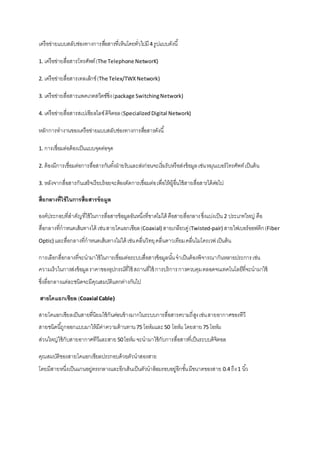 เครือข่ายแบบสลับช่องทางการสอื่สารที่เห็นโดยทั่วไปมี 4 รูปแบบดังนี้ 
1. เครือข่ายสื่อสารโทรศัพท์ (The Telephone NetworK) 
2. เครือข่ายสื่อสารเทลเล็กช์ (The Telex/TWX Network) 
3. เครือข่ายสื่อสารแพคเกตสวิตซ์ซิ่ง (package Switching Network) 
4. เครือข่ายสื่อสารสเปเซียลไลซ์ ดิจิตอล (Specialized Digital Network) 
หลักการทางานของเครือข่ายแบบสลับช่องทางการสอื่สารดังนี้ 
1. การเชื่อมต่อด้องเป็นแบบจุดต่อจุด 
2. ต้องมีการเชื่อมต่อการสื่อสารกันทัง้ฝ่ายรับและส่งก่อนจะเริ่มรับหรือส่งข้อมูล เช่น หมุนเบอร์โทรศัพท์ เป็นต้น 
3. หลังจากสื่อสารกันเสร็จเรียบร้อยจะต้องตัดการเชื่อมต่อ เพื่อให้ผู้อื่นใช้สายสื่อสารได้ต่อไป 
สื่อกลางที่ใช้ในการสื่อสารข้อมูล 
องค์ประกอบที่สาคัญที่ใช้ในการสื่อสารข้อมูลอันหนึ่งที่ขาดไม่ได้ คือสายสื่อกลาง ซึ่งแบ่งเป็น 2 ประเภทใหญ่ คือ 
สื่อกลางที่กาหนดเส้นทางได้ เช่น สายโคแอกเซียล (Coaxial) สายเกลียวคู่ (Twisted-pair) สายไฟเบอร์ออฟติก (Fiber 
Optic) และสื่อกลางที่กาหนดเส้นทางไม่ได้ เช่น คลื่นวิทยุ คลื่นดาวเทียม คลื่นไมโครเวฟ เป็นต้น 
การเลือกสื่อกลางที่จะนามาใช้ในการเชื่อมต่อระบบสื่อสารข้อมูลนัน้ จาเป็นต้องพิจารณากันหลายประการ เช่น 
ความเร็วในการส่งข้อมูล ราคาของอุปกรณ์ที่ใช้ สถานที่ใช้ การบริการ การควบคุม ตลอดจนเทคโนโลยีที่จะนามาใช้ 
ซึ่งลื่อกลางแต่ละชนิดจะมีคุณสมบัติแตกต่างกันไป 
สายโคแอกเซียล (Coaxial Cable) 
สายโคแอกเซียลเป็นสายที่นิยมใช้กันค่อนข้างมากในระบบการสื่อสารความถี่สูง เช่น สายอากาศของทีวี 
สายชนิดนีถู้กออกแบบมาให้มีค่าความต้านทาน 75 โอห์มและ 50 โอห์ม โดยสาย 75 โอห์ม 
ส่วนใหญ่ใช้กับสายอากาศทีวีและสาย 50 โอห์ม จะนามาใช้กับการสื่อสารที่เป็นระบบดิจิตอล 
คุณสมบัติของสายโคแอกเซียลประกอบด้วยตัวนาสองสาย 
โดยมีสายหนึ่งเป็นแกนอยู่ตรงกลางและอีกเส้นเป็นตัวนาล้อมรอบอยู่อีกชัน้ มีขนาดของสาย 0.4 ถึง 1 นิว้ 
 