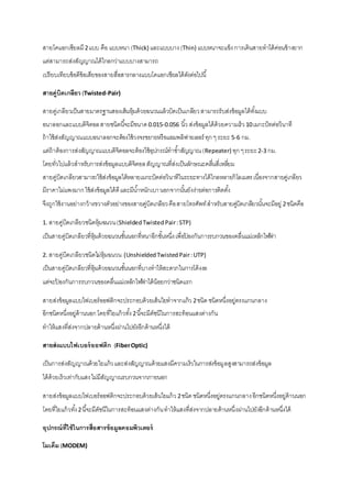 สายโคแอกเซียลมี 2 แบบ คือ แบบหนา (Thick) และแบบบาง (Thin) แบบหนาจะแข็ง การเดินสายทาได้ค่อนข้างยาก 
แต่สามารถส่งสัญญาณได้ไกลกว่าแบบบางสามารถ 
เปรียบเทียบข้อดีข้อเสียของสายสื่อสารกลางแบบโคแอกเชียลได้ดังต่อไปนี้ 
สายคู่บิดเกลียว (Twisted-Pair) 
สายคู่เกลียวเป็นสายมาตรฐานสองเส้นหุ้มด้วยฉนวนแล้วบิดเป็นเกลียว สามารถรับส่งข้อมูลได้ทัง้แบบ 
อนาลอกและแบบดิจิตอล สายชนิดนีจ้ะมีขนาด 0.015-0.056 นิว้ ส่งข้อมูลได้ด้วยความเร็ว 10 เมกะบิทต่อวินาที 
ถ้าใช้ส่งสัญญาณแบบอนาลอกจะต้องใช้วงจรขยายหรือแอมพลิฟายเออร์ ทุก ๆ ระยะ 5-6 กม. 
แต่ถ้าต้องการส่งสัญญาณแบบดิจิตอลจะต้องใช้อุปกรณ์ทาซา้สัญญาณ (Repeater) ทุก ๆ ระยะ 2-3 กม. 
โดยทั่วไปแล้วสาหรับการส่งข้อมูลแบบดิจิตอล สัญญาณที่ส่งเป็นลักษณะคลนื่สี่เหลยี่ม 
สายคู่บิดเกลียวสามารถใช้ส่งข้อมูลได้หลายเมกะบิตต่อวินาทีในระยะทางได้ไกลหลายกิโลเมตร เนื่องจากสายคู่เกลียว 
มีราคาไม่แพงมาก ใช้ส่งข้อมูลได้ดี และมีนา้หนักเบา นอกจากนัน้ยังง่ายต่อการติดตัง้ 
จึงถูกใช้งานอย่างกว้างขวางตัวอย่างของสายคู่บิดเกลียว คือ สายโทรศัพท์ สาหรับสายคบูิ่ดเกลียวนัน้จะมีอยู่ 2 ชนิดคือ 
1. สายคู่บิดเกลียวชนิดหุ้มฉนวน (Shielded Twisted Pair : STP) 
เป็นสายคู่บิดเกลียวที่หุ้มด้วยฉนวนชัน้นอกที่หนาอีกชัน้หนึ่ง เพื่อป้องกันการรบกวนของคลื่นแม่เหล็กไฟฟ้า 
2. สายคู่บิดเกลียวชนิดไม่หุ้มฉนวน (Unshielded Twisted Pair : UTP) 
เป็นสายคู่บิดเกลียวที่หุ้มด้วยฉนวนชัน้นอกที่บางทาให้สะดวกในการโค้งงอ 
แต่จะป้องกันการรบกวนของคลื่นแม่เหล็กไฟฟ้าได้น้อยกว่าชนิดแรก 
สายส่งข้อมูลแบบไฟเบอร์ออฟติกจะประกอบด้วยเส้นใยทาจากแก้ว 2 ชนิด ชนิดหนึ่งอยู่ตรงแกนกลาง 
อีกชนิดหนึ่งอยู่ด้านนอก โดยที่ใยแก้วทัง้ 2 นีจ้ะมีดัชนีในการสะท้อนแสงต่างกัน 
ทาให้แสงที่ส่งจากปลายด้านหนึ่งผ่านไปยังอีกด้านหนึ่งได้ 
สายส่งแบบไฟเบอร์ออฟติก (Fiber Optic) 
เป็นการส่งสัญญาณด้วยใยแก้ว และส่งสัญญาณด้วยแสงมีความเร็วในการส่งข้อมูลสูงสามารถส่งข้อมูล 
ได้ด้วยเร็วเท่ากับแสง ไม่มีสัญญาณรบกวนจากภายนอก 
สายส่งข้อมูลแบบไฟเบอร์ออฟติกจะประกอบด้วยเส้นใยแก้ว 2 ชนิด ชนิดหนึ่งอยู่ตรงแกนกลาง อีกชนิดหนึ่งอยู่ด้านนอก 
โดยที่ใยแก้วทัง้ 2 นีจ้ะมีดัชนีในการสะท้อนแสงต่างกัน ทาให้แสงที่ส่งจากปลายด้านหนึ่งผ่านไปยังอีกด้านหนึ่งได้ 
อุปกรณ์ที่ใช้ในการสื่อสารข้อมูลคอมพิวเตอร์ 
โมเด็ม (MODEM) 
 