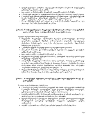  ლიტერატურული ჟანრების სპეციფიკური ნიშნების ამოცნობის საფუძველზე 
155 
განსაზღვრავს ნაწარმოების ჟანრს; 
 პოლიჟანრულ ნაწარმოებში ამოიცნობს სხვადასხვა ჟანრის ნიშნებს; 
 განასხვავებს ეპიკურ და სცენურ თხრობას, მსჯელობს მათს თავისებურებებზე; 
 გამოყოფს ტექსტში მხატვრული კონფლიქტის განვითარების საფეხურებს (კვანძის 
შეკვრა, მოქმედების განვითარება, კულმინაცია, კვანძის გახსნა); 
 მსჯელობს ნაწარმოების სტრუქტურული ელემენტების (ექსპოზიცია, პროლოგი, 
ეპილოგი, რეტროსპექცია) დანიშნულებაზე. 
ქართ. XI. 7. მოსწავლეს შეუძლია მხატვრული ნაწარმოებ ის ენ ო ბრ ივი ს აშუალებ ებ ის 
გაან ალიზებ ა მ ათ ი ფ უნ ქციო ნ ირ ებ ის თ ვალს აზრ ის ით . 
შედეგი თვალსაჩინოა, თუ მოსწავლე: 
 მსჯელობს მხატვრული ნაწარმოების სტილის განმსაზღვრელი ენობრივი 
ფიგურების ფუნქციის შესახებ: ფონოლოგიური ფიგურები (ალიტერაცია, 
ასონანსი), სემანტიკური ფიგურები (მეტაფორა, ევფემიზმი, მეტონიმია), 
სინტაქსური ფიგურები; 
 აკავშირებს ლექსის რიტმულ ფორმას ემოციურ ინტონაციასთან; 
 ამოიცნობს რითმისა და რიტმის ფუნქციას ბგერწერითი ეფექტისა და ლექსის 
განწყობის შესაქმნელად; 
 პოულობს ლექსში ევფონიის შექმნის საშუალებებს; 
 მსჯელობს მხატვრულ ტექსტში შინაარსის გადმოცემის სხვადასხვა ენობრივ და 
მხატვრულ საშუალებაზე; 
 აანალიზებს მხატვრული შინაარსის მქონე ფრაზებს, რომლებიც ენობრივად 
გაუგებარია და „გაშინაარსება“ ხდება იმ ასოციაციებითა თუ რემინისცენციებით, 
რომელთაც ქმნის ლექსის ბგერწერითი და სხვა ეფექტები (მაგ., ამ ტიპისა: 
„მიეთოვოს, მოეთოვოს კედლებს ფარშავანგები“...); 
 მსჯელობს მხატვრული შინაარსის იმ ფორმაზე, რომელიც ენობრივი ნონსენსის 
მეშვეობით მიიღება (მაგ. ამ ტიპისა: „დისაგანცა უფრო დესი“...). 
ქართ. XI. 8. მ ო ს წ ავლეს შ ეუძლია კით ხვის ეფ ექტურ ი ს ტრ ატეგიებ ის არ ჩ ევა და 
გამ ო ყენ ებ ა. 
შედეგი თვალსაჩინოა, თუ მოსწავლე: 
 განსაზღვრავს კითხვის მიზანს და იყენებს შესაბამის სტრატეგიებს: მოინიშნავს 
საკითხებს, რომელთა დაზუსტებას, უკეთ გაცნობას ისურვებდა მომავალში, 
განიხილავს ეპოქის შესახებ მისთვის ნაცნობ ინფორმაციას; 
 მონიშნავს ნაწარმოებში ეპოქისათვის დამახასიათებელ ლექსიკას და ისტორიულ- 
ეთნოგრაფიული ყოფისთვის დამახასიათებელ პასაჟებს; 
 იყენებს სხვადასხვა სტრატეგიას შესწავლითი კითხვის დროს უცნობი სიტყვის 
მნიშვნელობის გასაგებად (კონტექსტი, სიტყვათა აგებულების ცოდნა, 
ლექსიკონი); 
 ადგენს ლექსიკონს და განმარტავს უცნობი სიტყვების მნიშვნელობას. 
 