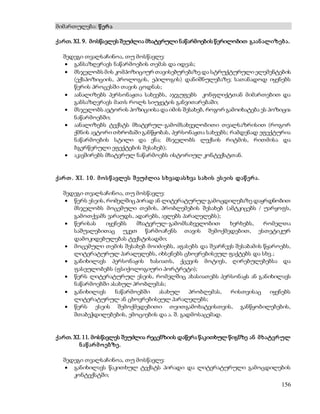156 
მიმართულება: წ ერ ა 
ქართ. XI. 9. მოსწავლეს შეუძლია მხატვრული ნაწარმოების წერილობით გაან ალიზებ ა. 
შედეგი თვალსაჩინოა, თუ მოსწავლე: 
 განსაზღვრავს ნაწარმოების თემას და იდეას; 
 მსჯელობს მის კომპოზიციურ თავისებურებაზე და სტრუქტურული ელემენტების 
(ექსპოზიციის, პროლოგის, ეპილოგის) დანიშნულებაზე; სათანადოდ იყენებს 
წერის პროცესში თავის ცოდნას; 
 აანალიზებს პერსონაჟთა სახეებს, აჯგუფებს კონფლიქტთან მიმართებით და 
განსაზღვრავს მათს როლს სიუჟეტის განვითარებაში; 
 მსჯელობს ავტორის პოზიციისა და იმის შესახებ, როგორ გამოიხატება ეს პოზიცია 
ნაწარმოებში; 
 აანალიზებს ტექსტს მხატვრულ-გამომსახველობითი თვალსაზრისით (როგორ 
ქმნის ავტორი თხრობაში განწყობას, პერსონაჟთა სახეებს; რამდენად ეფექტურია 
ნაწარმოების სტილი და ენა; მსჯელობს ლექსის რიტმის, რითმისა და 
ბგერწერული ეფექტების შესახებ); 
 აკავშირებს მხატვრულ ნაწარმოებს ისტორიულ კონტექსტთან. 
ქარ თ . XI. 1 0 . მ ო ს წ ავლეს შ ეუძლია ს ხვადას ხვა ს ახის ეს ეის დაწ ერ ა. 
შედეგი თვალსაჩინოა, თუ მოსწავლე: 
 წერს ესეის, რომელშიც პირად ან ლიტერატურულ გამოცდილებაზე დაყრდნობით 
მსჯელობს მოცემული თემის, პრობლემების შესახებ (ამტკიცებს / უარყოფს, 
გამოთქვამს ვარაუდს, ადარებს, ავლებს პარალელებს); 
 წერისას იყენებს მხატვრულ-გამომსახველობით ხერხებს, რომელთა 
საშუალებითაც უკეთ წარმოაჩენს თავის შემოქმედებით, ესთეტიკურ 
დამოკიდებულებას ტექსტისადმი; 
 მოცემული თემის შესახებ მოიძიებს, აფასებს და შეარჩევს შესაბამის წყაროებს, 
ლიტერატურულ პარალელებს, იხსენებს ცხოვრებისეულ ფაქტებს და სხვ.; 
 განიხილავს პერსონაჟის ხასიათს, ქცევის მოტივს, ღირებულებებსა და 
ფასეულობებს (ფსიქოლოგიური პორტრეტი); 
 წერს ლიტერატურულ ესეის, რომელშიც ახასიათებს პერსონაჟს ან განიხილავს 
ნაწარმოებში ასახულ პრობლემას; 
 განიხილავს ნაწარმოებში ასახულ პრობლემას, რისთვისაც იყენებს 
ლიტერატურულ ან ცხოვრებისეულ პარალელებს; 
 წერს ესეის შემოქმედებითი თვითგამოხატვისთვის, განწყობილებების, 
შთაბეჭდილებების, ემოციების და ა. შ. გადმოსაცემად. 
ქართ. XI. 11. მოსწავლეს შეუძლია რეცენზიის დაწერა წაკითხულ წიგნზე ან მ ხატვრ ულ 
ნ აწ არ მ ო ებზე. 
შედეგი თვალსაჩინოა, თუ მოსწავლე: 
 განიხილავს წაკითხულ ტექსტს პირადი და ლიტერატურული გამოცდილების 
კონტექსტში; 
 