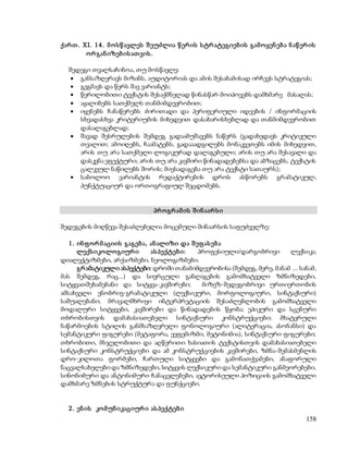 ქარ თ . XI. 1 4 . მ ო ს წ ავლეს შ ეუძლია წ ერ ის ს ტრ ატეგიებ ის გამ ო ყენ ებ ა ნ აწ ერ ის 
158 
ო რ გან იზებ ის ათ ვის . 
შედეგი თვალსაჩინოა, თუ მოსწავლე: 
 განსაზღვრავს მიზანს, აუდიტორიას და ამის შესაბამისად ირჩევს სტრატეგიას; 
 გეგმავს და წერს შავ ვარიანტს; 
 წერილობითი ტექსტის შესაქმნელად წინასწარ მოიპოვებს დამხმარე მასალას; 
 აყალიბებს სათქმელს თანმიმდევრობით; 
 იყენებს ჩანაწერებს ძირითადი და პერიფერიული იდეების / ინფორმაციის 
სხვადასხვა კრიტერიუმის მიხედვით დასახარისხებლად და თანმიმდევრობით 
დასალაგებლად; 
 შავად შესრულების შემდეგ გადაამუშავებს ნაწერს (გადახედავს კრიტიკული 
თვალით; ამოიღებს, ჩაამატებს, გადააადგილებს მონაკვეთებს იმის მიხედვით, 
არის თუ არა სათქმელი ლოგიკურად დალაგებული; არის თუ არა შესავალი და 
დასკვნა ეფექტური; არის თუ არა კავშირი წინადადებებსა და აბზაცებს, ტექსტის 
ცალკეულ ნაწილებს შორის; მიესადაგება თუ არა ტექსტი სათაურს); 
 საბოლოო ვარიანტის რედაქტირების დროს ასწორებს გრამატიკულ, 
პუნქტუაციურ და ორთოგრაფიულ შეცდომებს. 
პრ ო გრ ამ ის შ ინ აარ ს ი 
შედეგების მიღწევა შესაძლებელია მოცემული შინაარსის საფუძველზე: 
1 . ინ ფ ო რ მ აციის გაგებ ა, ან ალიზი და შ ეფ ას ებ ა 
ლექს იკოლო გიურ ი ას პექტებ ი: პროფესიული/დარგობრივი ლექსიკა; 
დიალექტიზმები, არქაიზმები, ნეოლოგიზმები. 
გრ ამატიკული ასპექტები: დროში თანამიმდევრობისა (შემდეგ, მერე, მანამ ... სანამ, 
მას შემდეგ, რაც...) და სივრცული განლაგების გამომხატველი ზმნიზედები, 
სიტყვათშეხამებანი და სიტყვა-კავშირები; მიზეზ-შედეგობრივი ურთიერთობის 
ამსახველი ენობრივ-გრამატიკული (ლექსიკური, მორფოლოგიური, სინტაქსური) 
საშუალებანი; მრავალმხრივი ინტერპრეტაციის შესაძლებლობის გამომხატველი 
მოდალური სიტყვები, კავშირები და წინადადების წყობა; ეპიკური და სცენური 
თხრობისთვის დამახასიათებელი სინტაქსური კონსტრუქციები; მხატვრული 
ნაწარმოების სტილის განმსაზღვრელი ფონოლოგიური (ალიტერაცია, ასონანსი) და 
სემანტიკური ფიგურები (მეტაფორა, ევფემიზმი, მეტონიმია), სინტაქსური ფიგურები; 
თხრობითი, მსჯელობითი და აღწერითი ხასიათის ტექსტისთვის დამახასიათებელი 
სინტაქსური კონსტრუქციები და ამ კონსტრუქციების კავშირები, ზმნა-შემასმენლის 
დრო-კილოთა ფორმები, ჩართული სიტყვები და გამონათქვამები, ანაფორული 
ნაცვალსახელები და ზმნიზედები, სიტყვის ლექსიკური და სემანტიკური განმეორებები, 
სინონიმური და ანტონიმური ჩანაცვლებები, ავტორისეული პოზიციის გამომხატველი 
დამხმარე ზმნების სტრუქტურა და ფუნქციები. 
2 . ენ ის კო მ უნ იკაციურ ი ას პექტებ ი 
 