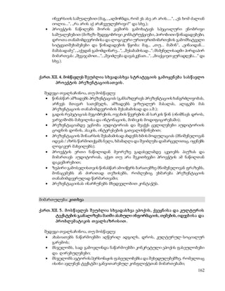 ინვერსიის საშუალებით (მაგ., „აღმოჩნდა, რომ ეს ასე არ არის....“, „ეს ხომ ძალიან 
იოლია...“, „რა არის აქ არაჩვეულებრივი?“ და სხვ.); 
 პროექტის ნაწილებს შორის კავშირს გამოხატავს სპეციალური ენობრივი 
საშუალებებით (მიზეზ-შედეგობრივი კონსტრუქციები, პირობითი წინადადებები, 
დროთა თანამიმდევრობისა და ლოგიკური ურთიერთმიმართების გამომხატველი 
სიტყვათშეხამებები და წინადადების წყობა: მაგ., „თუ... მაშინ“, „ვინაიდან... 
მაშასადამე“, „აქედან გამომდინარე...“, „შესაბამისად...“; მსმენელისადმი პირდაპირ 
მიმართვას: „შევაჯამოთ...“, „შეიძლება დავასკვნათ...“, „მიაქციეთ ყურადღება...“ და 
სხვ.). 
ქართ. XII. 4. მოსწავლეს შ ეუძლია ს ხვადას ხვა ს ტრ ატეგიის გამ ო ყენ ებ ა ს ას წ ავლო 
162 
პრ ო ექტის პრ ეზენ ტაციის ათ ვის . 
შედეგი თვალსაჩინოა, თუ მოსწავლე: 
 წინასწარ ამზადებს პრეზენტაციას (განსაზღვრავს პრეზენტაციის ხანგრძლივობას, 
არჩევს მთავარ სათქმელს, ამზადებს ვიზუალურ მასალას, ალაგებს მას 
პრეზენტაციის თანამიმდევრობის შესაბამისად და ა.შ.); 
 გადის რეპეტიციას მეგობრების, ოჯახის წევრების ან სარკის წინ (ინიშნავს დროს, 
ვარჯიშობს მახვილისა და ინტონაციის, მიმიკის მოდიფიცირებაში); 
 პრეზენტაციამდე ეცნობა აუდიტორიას და შეაქვს ცვლილებები აუდიტორიის 
ცოდნის დონის, ასაკის, ინტერესების გათვალისწინებით; 
 პრეზენტაციის შინაარსის შესაბამისად ახდენს ხმის მოდულაციას (მნიშვნელოვან 
იდეას / აზრს წარმოთქვამს ნელა, ხმამაღლა და შეიძლება დამარცვლითაც, იყენებს 
ლოგიკურ მახვილებს); 
 პროექტის ერთი ნაწილიდან მეორეზე გადასვლამდე აკეთებს პაუზას და 
მიმართავს აუდიტორიას, აქვთ თუ არა შეკითხვები პროექტის ამ ნაწილთან 
დაკავშირებით; 
 ზეპირი გამოსვლისთვის წინასწარ ამოიწერს ბარათებზე მნიშვნელოვან ფრაზებს, 
მონაცემებს ან ძირითად თეზისებს, რომლებიც ეხმარება პრეზენტაციის 
თანამიმდევრულად წარმართვაში; 
 პრეზენტაციისას ინარჩუნებს მხედველობით კონტაქტს. 
მიმართულება: კით ხვა 
ქართ. XII. 5 . მ ო ს წ ავლეს შ ეუძლია ს ხვადას ხვა ეპო ქის , ქვეყნ ის ა და კულტურ ის 
ტექსტების გაანალიზება მათში ასახული ინფორმაციის, თემების, იდეებ ის ა და 
პრ ო ბლემ ატიკის თ ვალს აზრ ის ით . 
შედეგი თვალსაჩინოა, თუ მოსწავლე: 
 ახასიათებს ნაწარმოებში აღწერილ ადგილს, დროს, კულტურულ-სოციალურ 
გარემოს; 
 მსჯელობს, სად გამოვლინდა ნაწარმოებში კონკრეტული ეპოქის ფასეულობები 
და ღირებულებები; 
 მსჯელობს ავტორის/პერსონაჟის ფასეულობებსა და შეხედულებებზე, რომელთაც 
ისინი ავლენენ ტექსტში განვითარებულ კონფლიქტთან მიმართებაში; 
 