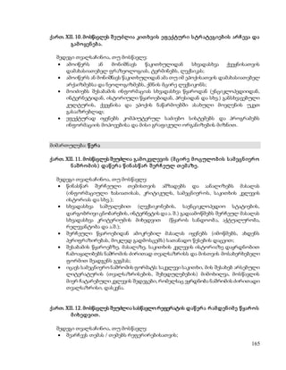 ქართ. XII. 10. მოსწავლეს შ ეუძლია კით ხვის ეფ ექტურ ი ს ტრ ატეგიებ ის არ ჩ ევა და 
165 
გამ ო ყენ ებ ა. 
შედეგი თვალსაჩინოა, თუ მოსწავლე: 
 ამოიწერს ან მონიშნავს წაკითხულიდან სხვადასხვა ქვეყნისათვის 
დამახასიათებელ ფრაზეოლოგიას, ტერმინებს, ლექსიკას; 
 ამოიწერს ან მონიშნავს წაკითხულიდან ამა თუ იმ ეპოქისათვის დამახასიათებელ 
არქაიზმებსა და ნეოლოგიზმებს, ქმნის მცირე ლექსიკონს; 
 მოიძიებს შესაბამის ინფორმაციას სხვადასხვა წყაროდან (ენციკლოპედიიდან, 
ინტერნეტიდან, ისტორიული წყაროებიდან, პრესიდან და სხვ.) განსხვავებული 
კულტურის, ქვეყნისა და ეპოქის ნაწარმოებში ასახული მოვლენის უკეთ 
გასააზრებლად; 
 ეფექტურად იყენებს კომპიუტერულ საძიებო სისტემებს და პროგრამებს 
ინფორმაციის მოპოვებისა და მისი გრაფიკული ორგანიზების მიზნით. 
მიმართულება: წ ერ ა 
ქართ. XII. 11. მოსწავლეს შეუძლია გამ ო კვლევის (მ ცირ ე მ ო ცულო ბ ის ს ამ ეცნ იერ ო 
ნ აშ რ ო მ ის ) დაწ ერ ა წ ინ ას წ არ შ ერ ჩ ეულ თ ემ აზე. 
შედეგი თვალსაჩინოა, თუ მოსწავლე: 
 წინასწარ შერჩეული თემისთვის ამზადებს და აანალიზებს მასალას 
(ინფორმაციული ხასიათისას, კრიტიკულს, სამეცნიერ ოს, საკითხის კვლევის 
ისტორიას და სხვ.); 
 სხვადასხვა საშუალებით (ლექსიკონების, საენციკლოპედიო სტატიების, 
დარგობრივი ცნობარების, ინტერნეტის და ა. შ.) გადაამოწმებს შერჩეულ მასალას 
სხვადასხვა კრიტერიუმის მიხედვით (წყაროს სანდოობა, აქტუალურობა, 
რელევანტობა და ა.შ.); 
 შერჩეული წყაროებიდან ამოკრებილ მასალას იყენებს (იმოწმებს, ახდენს 
პერიფრაზირებას, მოკლედ გადმოსცემს) სათანადო წესების დაცვით; 
 შესაბამის წყაროებზე, მასალაზე, საკითხის კვლევის ისტორიაზე დაყრდნობით 
ჩამოაყალიბებს ნაშრომის ძირითად თვალსაზრისს და მისთვის მოსახერხებელი 
ფორმით შეადგენს გეგმას; 
 იცავს სამეცნიერო ნაშრომის ფორმატს: საკვლევი საკითხი, მის შესახებ არსებული 
ლიტერატურის (თვალსაზრისების, შეხედულებების) მიმოხილვა, მოსწავლის 
მიერ ჩატარებული კვლევის შედეგები, რომელსაც ეყრდნობა ნაშრომის ძირითადი 
თვალსაზრისი, დასკვნა. 
ქართ. XII. 12. მოსწავლეს შეუძლია სასწავლო რეფერატის დაწ ერ ა რ ამდენ იმ ე წ ყარ ო ს 
მ იხედვით . 
შედეგი თვალსაჩინოა, თუ მოსწავლე: 
 შეარჩევს თემას / თემებს რეფერირებისათვის; 
 