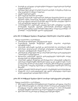  მოიძიებს და გარკვეული კრიტერიუმების მიხედვით რეფერატისთვის შეარჩევს 
166 
რამდენიმე წყაროს; 
 შერჩეული წყაროებიდან ამოკრებს მასალას/საკითხებს, რომლებსაც არსებითად 
უნდა დაეყრდნოს სასწავლო რეფერატი; 
 ადგენს რეფერატის გეგმას; 
 წერს რეფერატს შესაბამის ფორმატში; 
 მკაფიოდ მიუთითებს რეფერატისთვის შერჩეულ სხვადასხვა წყაროს და იცავს 
შესაბამის სქემას, მაგალითად, შესავალში ასახელებს წყაროებს, გამოქვეყნების 
დროსა და ადგილს; გვთავაზობს ცნობებს ავტორის შესახებ, ცალკეული ავტორის 
მიერ გამოყენებული კვლევის მეთოდს და ა. შ.; 
 თანამიმდევრობით გადმოსცემს ცალკეულ წყაროებში გაშუქებულ საკითხებს, 
პრობლემებს; შეაფასებს, უდარებს, უპირისპირებს ერთმანეთს სხვადასხვა 
წყაროში გადმოცემულ თვალსაზრისებს; ნაწილობრივ / სრულიად ეთანხმება / არ 
ეთანხმება / ითვალისწინებს ავტორთა დებულებებს. 
ქართ. XII. 13. მოსწავლეს შ ეუძლია მ ხატვრ ული ნ აწ არ მ ო ებ ის ან ალიზის დაწ ერ ა. 
შედეგი თვალსაჩინოა, თუ მოსწავლე: 
 განსაზღვრავს ნაწარმოების კონცეპტუალურ იდეას; 
 თავისუფლად ახერხებს მხატვრული ტექსტის ანალიზის ორგანიზება- 
სტრუქტურირებას; 
 ახასიათებს პერსონაჟებს (ადარებს და უპირისპირებს მათ ერთმანეთ ს); ქმნის 
პერსონაჟთა ფსიქოლოგიურ პორტრეტს კონკრეტული კონტექსტის მიხედვით 
(საქციელი, გადაწყვეტილება, მსჯელობა და ა. შ.); 
 განსაზღვრავს კონფლიქტის არსს და აანალიზებს პერსონაჟთა დამოკიდებულებას 
/ მიმართებას ამ კონფლიქტთან; 
 წერილობით გადმოსცემს ავტორის დამოკიდებულებას ნაწარმოებში ასახულ 
ფასეულობებსა და შეხედულებებზე; 
 აანალიზებს ტექსტის მხატვრულ-გამომსახველობით საშუალებებს (განწყობის, 
პერსონაჟთა სახეების შექმნა; ნაწარმოების სტილი და ენა; ლექსის რიტმი, რითმა 
და სხვადასხვა ენობრივი საშუალებები, რომლებიც ქმნ იან მხატვრულ ეფექტებს) 
და მსჯელობს, რამდენად შეესაბამება ეს საშუალებები ნაწარმოების ძირითად 
შინაარსს; 
 იყენებს ციტატებს ნაწარმოებიდან საკუთარი არგუმენტების დასასაბუთებლად; 
 მსჯელობს, თუ რა დამოკიდებულება აქვს ავტორს კონკრეტული ისტორიული 
ეპოქის კულტურული ფასეულობების მიმართ. 
ქართ. XII. 14. მოსწავლეს შ ეუძლია წ ერ ის ს ათ ან ადო ს ტრ ატეგიებ ის გამ ო ყენ ებ ა. 
შედეგი თვალსაჩინოა, თუ მოსწავლე: 
 ქმნის გეგმას სხვადასხვა სახის ტექსტისათვის (რეფერატი, გამოკვლევა, ანალიზი); 
 აგებს მიზნობრივ სქემას (რა არის ჩემი მიზანი? რა მასალას გამოვიყენებ მიზნის 
მისაღწევად? როგორი იქნება ჩემი ნაწერის ფორმატი? რა სახის პრობლემები 
შეიძლება შემექმნას მუშაობისას და როგორ შევძლებ მათ დაძლევას?); 
 წერს ნაშრომის შავ ვარიანტს და შემდეგ გადაამუშავებს ნაწერს; 
 