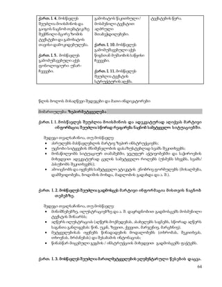 64 
ქართ. I. 4. მოსწავლეს 
შეუძლია მოისმინოს და 
გაიგოს ნაცნობ თემატიკაზე 
შექმნილი მცირე ზომის 
ტექსტები და გამოხატოს 
თავისი დამოკიდებულება. 
ქართ. I. 5. მოსწავლეს 
გამომუშავებული აქვს 
ფონოლოგიური უნარ- 
ჩვევები. 
გამოხატოს წაკითხული / 
მოსმენილი ტექსტით 
აღძრული 
შთაბეჭდილებები. 
ქართ. I. 10. მოსწავლეს 
გამომუშავებული აქვს 
წიგნთან მუშაობის საწყისი 
ჩვევები. 
ქართ. I. 11. მოსწავლეს 
შეუძლია ტექსტის 
სტრუქტურის აღქმა. 
ტექსტების წერა. 
წლის ბოლოს მისაღწევი შედეგები და მათი ინდიკატორები 
მიმართულება: ზეპირ მ ეტყველებ ა 
ქართ. I. 1. მ ო ს წ ავლეს შ ეუძლია მ ო ის მ ინ ო ს და ადეკვატურ ად აღ იქვას მ არ ტივი 
ინ ფორმაცია; შ ეუძლია სწორად რეაგირება ნაცნობ სამეტყველო ს იტუაციებ შ ი. 
შედეგი თვალსაჩინოა, თუ მოსწავლე: 
 ასრულებს მასწავლებლის მარტივ ზეპირ ინსტრუქციებს; 
 უცნობი სიტყვების მნიშვნელობის დასაზუსტებლად სვამს შეკითხვებს; 
 მონაწილეობს სიტუაციურ თამაშებში, ჯგუფურ აქტივობებში და საჭიროების 
მიხედვით ადეკვატურად ცვლის სამეტყველო როლებს (უსმენს სხვებს, სვამს/ 
პასუხობს შეკითხვებს); 
 ამოიცნობს და იყენებს სამეტყველო ეტიკეტის ენობრივ ფორმულებს (მისალმება, 
დამშვიდობება, ბოდიშის მოხდა, მადლობის გადახდა და ა. შ.). 
ქართ. I. 2. მოსწავლეს შ ეუძლია გადმოსცეს მ არ ტივი ინ ფ ო რ მ აცია მ ის თ ვის ნ აცნ ო ბ 
თ ემ ებზე. 
შედეგი თვალსაჩინოა, თუ მოსწავლე: 
 მინიშნებებზე, ილუსტრაციებზე და ა. შ. დაყრდნობით გადმოსცემს მოსმენილი 
ტექსტის შინაარსს; 
 აღწერს ილუსტრაციას (აღწერს მოქმედებას, ასახელებს საგნებს, სწორად აღწერს 
საგანთა განლაგებას: წინ, უკან, ზევით, ქვევით, მარჯვნივ, მარცხნივ); 
 მეტყველებისას იყენებს წინადადების მოდალობებს (თხრობას, შეკითხვას, 
თხოვნას, ბრძანებას) და შესაბამის ინტონაციას; 
 წინასწარ მიცემული გეგმის / ინსტრუქციის მიხედვით გადმოსცემს ფაქტებს. 
ქართ. I. 3. მოსწავლეს შ ეუძლია მართლმეტყველების ელემენტარ ული წ ეს ებ ის დაცვა. 
 