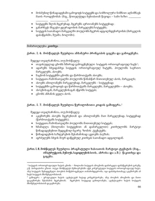  მოსმენილ წინადადებაში გამოყოფს სიტყვებს და სიმბოლური ნიშნით აღნიშნავს 
მათს რაოდენობას (მაგ., წითელქუდა ბებიასთან წავიდა – სამი ხაზი: ________ 
________ ___________); 
 სიტყვებს შლის ბგერებად, ბგერებს აერთიანებს სიტყვებად; 
 განარჩევს მსგავსი ჟღერადობის მარცვლებს/სიტყვებს; 
 სიტყვის სათანადო მარცვალში პოულობს ბგერის ადგილმდებარეობას (მარცვლის 
66 
დასაწყისში, შუაში, ბოლოში). 
მიმართულება: კით ხვა 
ქარ თ . I. 6 . მ ო ს წ ავლეს შ ეუძლია ან ბ ან ურ ი პრ ინ ციპის გაგებ ა და გამ ო ყენ ებ ა. 
შედეგი თვალსაჩინოა, თუ მოსწავლე: 
 თავისუფლად ცნობს ხშირად გამოყენებული სიტყვის ორთოგრაფიულ ხატს1; 
 ადარებს სხვადასხვა სიტყვის ორთოგრაფიულ ხატებს, პოულობს საერთო 
მარცვლებს, ასოებს; 
 ნაცნობ სიტყვებში ცნობს და წარმოთქვამს ასოებს; 
 სიტყვათა ჩამონათვალში პოულობს წინასწარ მითითებულ ასოს, მარცვალს; 
 ასოებს ამთლიანებს მარცვლებად, მარცვლებს - სიტყვებად; 
 სიტყვებში გამოყოფს და წარმოთქვამს მარცვლებს, მარცვლებში – ასოებს; 
 ასოებისაგან, მარცვლებისაგან აწყობს სიტყვას; 
 ცნობს ანბანის ყველა ასოს. 
ქარ თ . I. 7 . მ ო ს წ ავლეს შ ეუძლია წ ერ ილო ბ ით ი კოდის გაშ იფ ვ რ ა.2 
შედეგი თვალსაჩინოა, თუ მოსწავლე: 
 აკავშირებს ასოებს ბგერებთან და ამთლიანებს მათ მარცვლებად, სიტყვებად 
(წარმოთქვამს სიტყვებს); 
 სიტყვათა ჩამონათვალში პოულობს მითითებულ სიტყვას; 
 ხმამაღლა (მთლიანი სიტყვებით ან დამარცვლით) კითხულობს მარტივი 
წინადადებებით შედგენილ მცირე ზომის ტექსტებს; 
 წინადადების საზღვრების შესაბამისად აკეთებს პაუზას; 
 აგრძელებს სხვის მიერ დაწყებულ კითხვას სათანადო ადგილიდან. 
ქართ. I. 8. მოსწავლეს შ ეუძლია პრ აგმ ატული ხას იათ ის მ არ ტივი ტექს ტის (მ აგ., 
ინ სტრუქციის, მენიუს, საყიდლების სიის , აბრ ის ა და ა.შ .) წ აკით ხვა და 
გაგებ ა. 
1 სიტყვის ორთოგრაფიული ხატის ცნობა – მთლიანი სიტყვის ამოცნობა დამარცვლა-დანაწევრების გარეშე, 
ე.წ. პირდაპირი გზით. თუკი მოსწავლეს მეხსიერებაში აქვს კონკრეტული სიტყვის ორთოგრაფიულ ხატი, 
ანუ სიტყვის შემადგენელი ასოების მოწესრიგებული თანამიმდევრობა, იგი დანახვისთანავე აკავშირებს ამ 
ხატს სიტყვის მნიშვნელობასთან. 
2 გაშიფვრა – გრაფიკული ხატის აკუსტიკურ ხატად კონვერტირება, ანუ ასოების ამოცნობა და მათი 
დაკავშირება შესაბამის ბგერებთან; ბგერების სიტყვად გამთლიანება, აკუსტიკური ხატის სიტყვის 
მნიშვნელობასთან დაკავშირება. 
 