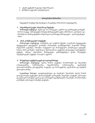 69 
 ავსებს ტექსტში ნაკლულ ინფორმაციას; 
 წარწერას უკეთებს ილუსტრაციას. 
პრ ო გრ ამ ის შ ინ აარ ს ი 
შედეგების მიღწევა შესაძლებელია მოცემული შინაარსის საფუძველზე: 
1. ინ ფორმაციის გაგება, ანალიზი და შეფასება 
ძ ირითადი თემატიკა: ბგერა და ასო; მარცვალი. კავშირი და განსხვავება დონეებს 
შორის: სიტყვა - წინადადება; მარტივი წინადადების აგება; თხრობითი, კითხვითი და 
ბრძანებითი წინადადებების ინტონაციის გამოხატვა; წინადადება - დასრულებული 
აზრი. 
2. ენ ის კომუნიკაციური ასპექტები 
ძ ირ ით ადი თ ემ ატიკა: მოსმენისა და საუბრის წესები; თავაზიანი მეტყველება; 
მეტყველების ეტიკეტური ფორმები (მისალმება, დამშვიდობება, ბოდიშის მოხდა, 
მადლობის გადახდა, თხოვნა); სიტყვიერი და არასიტყვიერი კომუნიკაცია (ჟესტები, 
მიმიკა, ხმის დონეები, ინტონაცია); წერილობითი ტექსტის გრაფიკული სტრუქტურა: 
ტექსტი, აბზაცი, სტრიქონი, წინადადება, განსხვავებული ტიპის შრიფტები, 
ილუსტრაციები. ტექსტი, სათაური, ავტორი. 
3. მ ხატვრული ტექსტის გაგება და თვითგამოხატვა 
ძ ირ ით ადი თ ემ ატიკა: მცირე ზომის ლექსები, მოთხრობები და ზღაპრები 
თანატოლებზე, სამშობლოზე, მეგობრობაზე, სიმართლეზე, ადამიანურ 
ურთიერთობებზე, ცხოველებზე, სიკეთესა და ბოროტებაზე, ადამიანისა და ბუნების 
ურთიერთობაზე. 
ს აკით ხავი მ ას ალა: ლიტერატურული და ხალხური ზღაპრები; მცირე ზომის 
ფოლკლორული ტექსტები: ენის გასატეხები, გამოცანები, ანდაზები, ლექსები; ქართული 
და უცხოური საბავშვო კლასიკა და თანამედროვე მწერლების ზღაპრები, მოთხრობები, 
კომიქსები, ქართული საბავშვო ლექსები. 
 