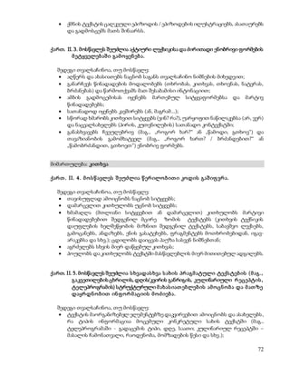  ქმნის ტექსტის ცალკეული ეპიზოდის / ეპიზოდების ილუსტრაციებს, ასათაურებს 
72 
და გადმოსცემს მათს შინაარსს. 
ქართ. II. 3. მოსწავლეს შეუძლია აქტიური ლექსიკისა და ძირითადი ენობრივი ფორმების 
მ ეტყველებ აშ ი გამ ო ყენ ებ ა. 
შედეგი თვალსაჩინოა, თუ მოსწავლე: 
 აღწერს და ახასიათებს ნაცნობ საგანს თვალსაჩინო ნიშნების მიხედვით; 
 განარჩევს წინადადების მოდალობებს (თხრობას, კითხვას, თხოვნას, ნატვრას, 
ბრძანებას) და წარმოთქვამს მათ შესაბამისი ინტონაციით; 
 ამბის გადმოცემისას იყენებს მართებულ სიტყვაფორმებსა და მარტივ 
წინადადებებს; 
 სათანადოდ იყენებს კავშირებს (ან, მაგრამ...); 
 სწორად ხმარობს კითხვით სიტყვებს (ვინ? რა?), უარყოფით ნაწილაკებსა (არ, ვერ) 
და ნაცვალსახელებს (პირის, კუთვნილების) სათანადო კონტექსტში; 
 განასხვავებს ჩვეულებრივ (მაგ., „როგორ ხარ?“ ან „წამოდი, გთხოვ“) და 
თავაზიანობის გამომხატველ (მაგ., „როგორ ხართ? / ბრძანდებით?“ ან 
„წამობრძანდით, გთხოვთ“) ენობრივ ფორმებს. 
მიმართულება: კით ხვა 
ქარ თ . II. 4 . მ ო ს წ ავლეს შ ეუძლია წ ერ ილო ბ ით ი კოდის გაშ იფ ვრ ა. 
შედეგი თვალსაჩინოა, თუ მოსწავლე: 
 თავისუფლად ამოიცნობს ნაცნობ სიტყვებს; 
 დამარცვლით კითხულობს უცნობ სიტყვებს; 
 ხმამაღლა (მთლიანი სიტყვებით ან დამარცვლით) კითხულობს მარტივი 
წინადადებებით შედგენილ მცირე ზომის ტექსტებს (კითხვის ტექნიკის 
დაუფლების ხელშეწყობის მიზნით შედგენილ ტექსტებს, საბავშვო ლექსებს, 
გამოცანებს, ანდაზებს, ენის გასატეხებს, ფრაგმენტებს მოთხრობებიდან, იგავ- 
არაკებსა და სხვ.); ცდილობს დაიცვას პაუზა სასვენ ნიშნებთან; 
 აგრძელებს სხვის მიერ დაწყებულ კითხვას; 
 პოულობს და კითხულობს ტექსტში მასწავლებლის მიერ მითითებულ ადგილებს. 
ქართ. II. 5. მოსწავლეს შეუძლია ს ხვადას ხვა ს ახის პრ აგმ ატული ტექს ტებ ის (მ აგ., 
გაკვეთილების ცხრილის, დღის/კვირის განრიგის, კულინარიული რ ეცეპტის , 
ტელეპროგრამის) სტრუქტურული მ ახას იათ ებლებ ის ამ ო ცნ ო ბ ა და მ ათ ზე 
დაყრ დნ ო ბ ით ინ ფ ო რ მ აციის მ ო ძ იებ ა. 
შედეგი თვალსაჩინოა, თუ მოსწავლე: 
 ტექსტის მაორგანიზებელ ელემენტებზე დაკვირვებით ამოიცნობს და ასახელებს , 
რა ტიპის ინფორმაციაა მოცემული კონკრეტული სახის ტექსტში (მაგ., 
ტელეპროგრამაში - გადაცემის ტიპი, დღე, საათი; კულინარიულ რეცეპტში – 
მასალის ჩამონათვალი, რაოდენობა, მომზადების წესი და სხვ.); 
 