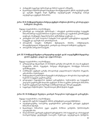  ასახელებს საყვარელ პერსონაჟს და ხსნის საკუთარ არჩევანს; 
 წაკითხული ნაწარმოებიდან მიღებული შთაბეჭდილებით ქმნის ილუსტრაციებს 
და აფასებს სხვების მიერ შექმნილ ილუსტრაციებს (რამდენად ასახავს 
ილუსტრაცია ტექსტის შინაარსს). 
ქართ. III. 8. მოსწავლეს შეუძლია მარტივი ტექსტის არსებითი ენო ბრ ივ -გრ ამ ატიკული 
81 
ნ იშ ნ ებ ის ამ ო ცნ ო ბ ა. 
შედეგი თვალსაჩინოა, თუ მოსწავლე: 
 განარჩევს და ასახელებს პერსონაჟის / ობიექტის დამახასიათებელ სიტყვებს 
შინაარსობრივი თვალსაზრისით (საგნის თვისებისა და ოდენობის გამომხატველ 
ლექსიკას, მოქმედება-მდგომარეობის აღმნიშვნელ ლექსიკას...); 
 კითხვების (რა? ვინ? როგორი? რამდენი? რას აკეთებს?) გამოყენებით აჯგუფებს 
სიტყვებს და ადარებს მათ ერთმანეთთან; 
 ამოიცნობს სასვენი ნიშნების (წერტილის, მძიმის, ორწერტილის, 
მრავალწერტილის, ბრჭყალების, კითხვისა და ძახილის ნიშნების) ფუნქციას; 
 ამოიცნობს პირდაპირ ნათქვამს. 
ქარ. III. 9. მოსწავლეს შეუძლია ვიზუალურად აღიქვას და/ან თავად შექმნას სხვადას ხვა 
ტიპის ტექს ტი, ვიდეო და აუდიო მ ას ალა. 
შედეგი თვალსაჩინოა, თუ მოსწავლე: 
 ვიზუალურად (წაკითხვის ან მოსმენის გარეშე) ამოიცნობს ამა თუ იმ ტექსტის 
(რეკლამის, აბრის, რეცეპტის, მარტივი ინსტრუქციის, მოსაწვევი ბარათის) 
დანიშნულებას; 
 თანმხლები ტექსტის გარეშე ამოიკითხავს ვიდეომასალის სახეობას (რეკლამა, 
კინოანონსი, რეპორტაჟი); 
 მასწავლებლის დახმარებით შეადგენს საპრეზენტაციო პროგრამას (სლაიდშოუს) 
ნაცნობი სიუჟეტის გადმოსაცემად; 
 გრაფიკული რედაქტორის (painter) გამოყენებით, სურათებისა და სიტყვების 
კოლაჟით გადმოსცემს მთლიანი ტექსტის ან მისი საკვანძო ეპიზოდის შინაარსს; 
 ნაცნობი ტექსტისთვის შეარჩევს თანმხლებ მუსიკას, ხმოვან ეფექტებს; 
 საყვარელი ნაწარმოების / ზღაპრისთვის ქმნის წიგნის მაკეტს. 
ქართ. III. 10. მოსწავლეს შ ეუძლია კით ხვის ზო გიერ თ ი ს ტრ ატეგიის გამ ო ყენ ებ ა. 
შედეგი თვალსაჩინოა, თუ მოსწავლე: 
 ცდილობს უცნობი სიტყვების ახსნას კონტექსტის გათვალისწინებით; 
 ილუსტრაციებზე, სათაურზე დაყრდნობით გამოთქვამს ვარაუდს ტექსტის 
შინაარსის შესახებ; 
 წაკითხული შინაარსის უკეთ გაგების მიზნით გონებაში, წარმოსახვაში 
აცოცხლებს მას; 
 მთლიანობაში აკვირდება ტექსტის სტრუქტურას, მის სიტყვიერ და არასიტყვიერ 
მაორგანიზებელ ელემენტებს (სათაურს, რუბრიკას, ილუსტრაციას, წარწერას, 
 