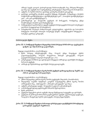 აბზაცს, სვეტს, ლოგოს, ტიპოგრაფიულ მახასიათებლებს, მაგ., მსხვილ შრიფტსა 
და სხვ.) და იყენებს მათ საყრდენებად კონკრეტული ინფორმაციის მოძიებისას; 
 აღწერს, რა ხერხს მიმართა დასმულ კითხვაზე პასუხის გასაცემად; 
 დასმულ კითხვებზე პასუხის გაცემის შემდეგ აზუსტებს, რამდენადაა პასუხის 
სისწორეში დარწმუნებული („დარწმუნებული ვარ“, „თითქმის დარწმუნებული 
ვარ“, „არა ვარ დარწმუნებული“); 
 განსაზღვრავს და პოულობს ტექსტის იმ მონაკვეთს, რომელსაც უნდა 
82 
მიუბრუნდეს პასუხის დასაზუსტებლად; 
 მასწავლებლის დახმარებით ადგენს ტექსტის მარტივ გეგმას მისთვის სასურველი 
ფორმით (სიტყვიერად ან ნახატებით); 
 სარგებლობს სასკოლო ბიბლიოთეკის კატალოგებით, ავტორისა და სათაურის 
მიხედვით მოიძიებს მისთვის სასურველ წიგნს, სახელწოდების მიხედვით – 
საბავშვო ჟურნალ-გაზეთებს. 
მიმართულება: წ ერ ა 
ქართ. III. 11. მოსწავლეს შეუძლია სხვადასხვა სახის მარტივი მიზნ ო ბრ ივი ტექს ტებ ის 
დაწ ერ ა და შ ეს აბ ამ ის ად გაფ ო რ მ ებ ა. 
შედეგი თვალსაჩინოა, თუ მოსწავლე: 
 წერს მარტივ ინსტრუქციებს (მაგ., როგორ უნდა მოვიქცეთ ქუჩის 
გადასასვლელებზე, როგორ მოვუაროთ შინაურ ცხოველებს, როგორ 
გავუფრთხილდეთ სასკოლო ნივთებს და ა. შ.); 
 კონკრეტული მიზნისა და ადრესატის მიხედვით თხზავს და აფორმებს მოსაწვევი 
ბარათის ტექსტს; 
 თხზავს და შესაბამისად აფორმებს მარტივ დიალოგებს. 
ქართ. III. 12. მოსწავლეს შეუძლია მცირე ზომის ტექსტის დამოუკიდებლად შ ექმ ნ ა და 
აზრ ის გას აგებ ად ჩ ამ ო ყალიბ ებ ა. 
შედეგი თვალსაჩინოა, თუ მოსწავლე: 
 ქმნის სხვადასხვა ჟანრის მცირე ზომის ტექსტებს (ზღაპარს, მოთხრობას); 
 სხვადასხვა საგანში შეძენილი ცოდნის საფუძველზე ქმნის მცირე ზო მის 
თხზულებას (მაგ., „შემოდგომა“, „შინაური ცხოველები“ და სხვ.); 
 აღწერს კონკრეტულ ფაქტს / მოვლენას საკუთარი ცხოვრებიდან; 
 თანამიმდევრულად გადმოსცემს შინაარსს წერილობით; 
 წერს კარნახით; 
 ტექსტის შედგენის დროს იყენებს ახლად შესწავლილ სიტყვებსა და ფრაზებს; 
 ტექსტის ან ეპიზოდის შინაარსის გადმოცემისას იყენებს ავტორისეულ ლექსიკას, 
ზოგიერთ მხატვრულ ხერხს (ეპითეტებს, მარტივ შედარებებს). 
ქართ. III. 13. მოსწავლეს შეუძლია ძირითადი გრამატიკული ელემენტების მართებულად 
გამ ო ყენ ებ ა ტექს ტის შ ექმ ნ ის ას . 
 