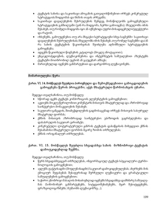  ტექსტის სახისა და საკითხავი ამოცანის გათვალისწინებით ირჩევს კონკრეტულ 
109 
სტრატეგიას/მიდგომას და ხსნის თავის არჩევანს; 
 საკითხავი დავალებების შესრულების შემდეგ მონაწილეობს გამოყენებული 
სტრატეგიების განხილვაში (ვინ რა მიდგომა, ხერხი გამოიყენა); მსჯელობს იმის 
შესახებ, თუ რომელი მიდგომა იყო ან იქნებოდა უფრო მისადაგებული/ეფექტური 
და რატომ; 
 იხსენებს, გამოუყენებია თუ არა მსგავსი სტრატეგიები სხვა საგნებში საკითხავი 
დავალებების შესრულებისას; მსჯელობს იმის შესახებ, თუ რომელ საგნებში და/ან 
რა სახის ტექსტების წაკითხვისას შეიძლება აღნიშნული სტრატეგიების 
გამოყენება; 
 ადგენს წაკითხული წიგნების კატალოგს (მოკლე ანოტაციით); 
 ენციკლოპედიების, ლექსიკონებისა და ინტერნეტის საშუალებით აზუსტებს 
ტექსტში მოთხრობილ უცნობ ან გაუგებარ ამბავს; 
 მართებულად იყენებს განმარტებით და დარგობრივ ლექსიკონებს. 
მ იმ არ თ ულებ ა: წ ერ ა 
ქართ. VI. 14. მოსწავლეს შეუძლია პიროვნული და შ ემ ო ქმ ედებ ით ი გამ ო ცდილებ ის 
გამ ო ყენ ებ ა წ ერ ის პრ ო ცეს შ ი ; აქვს მ ხატვრ ული წ არ მ ო ს ახვის უნ არ ი. 
შედეგი თვალსაჩინოა, თუ მოსწავლე: 
 სწორად აგებს ტექსტს კომპოზიციის ელემენტების გამოყენებით; 
 აკეთებს მოკლე წერილობით კომენტარს მისთვის მხატვრულად და აზრობრივად 
საინტერესო მონაკვეთების შესახებ; 
 საკუთარი განცდის, შთაბეჭდილების გადმოსაცემად ირჩევს მისთვის სასურველ 
მხატვრულ ფორმას; 
 ქმნის მისთვის აზრობრივად საინტერესო ეპიზოდის გაგრძელებისა და 
დასასრულის საკუთარ ვარიანტს; 
 კონკრეტული ლიტერატურული ჟანრის ტექსტის დასაწყისის მიხედვით ქმნის 
შესაბამისი მხატვრული ფორმის მცირე ზომის თხზულებას; 
 ქმნის ორიგინალურ თხზულებას. 
ქარ თ . VI. 15. მ ო ს წ ავლეს შ ეუძლია ს ხვადას ხვა ს ახის მ იზნ ო ბრ ივი ტექს ტის 
დამ ოუკიდებლად შ ექმ ნ ა. 
შედეგი თვალსაჩინოა, თუ მოსწავლე: 
 წერს სხვადასხვაგვარ თხზულებას, ინფორმაციულ ტექსტს სპეციალური ტერმი- 
ნოლოგიის გამოყენებით; 
 ავლენს ფაქტისადმი (მოვლენისადმი) საკუთარ დამოკიდებულებას; ახერხებს მის 
ემოციურ შეფასებას შესაფერისად შერჩეული ლექსიკური და გრამატიკული 
საშუალებების გამოყენებით; 
 საჭირო ენობრივი მასალის მოსაძიებლად იყენებს სხვადასხვა დამხმარე საშუალე- 
ბას (სინონიმურ განმარტებებს, სიტყვათშეხამებებს, მყარ შესიტყვებებს, 
ფრაზეოლოგიზმებს; მუშაობს ლექსიკონზე...); 
 
