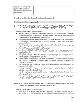 113 
შეუძლია ზეპირი კომუნი- 
კაციის სტრატეგიების 
ამოცნობა და შესაბამისად 
გამოყენება. 
წლის ბოლოს მისაღწევი შედეგები და მათი ინდიკატორები 
მიმართულება: ზეპირ მ ეტყველებ ა 
ქართ. VII. 1. მოსწავლეს შ ეუძლია უცნობი ინფორმაციის შემცველი ტექსტებ ის მ ო ს მ ენ ა 
და ზეპირ ი ინ ფ ო რ მ აციის წ არ მ ოდგენ ა აუდიტო რ იის წ ინ აშ ე. 
შედეგი თვალსაჩინოა, თუ მოსწავლე: 
 ისმენს ჩუმად, ჩაინიშნავს ძირითად ფაქტებსა და დებულებებს, საკუთარ 
დამოკიდებულებას გამოხატავს არავერბალური ხერხებით: ყურადღებიანი 
მზერით, თავის დაქნევით, ღიმილით და სხვ.; 
 სასაუბრო სიტუაციაში ითხოვს თანამოსაუბრისაგან ინფორმაციის დაზუსტებას 
(ვერ მიგიხვდი / მიგიხვდით; ხომ არ გაიმეორებ? / გაიმეორებთ? რას გულისხმობ? / 
გულისხმობთ?); 
 აზრის დასაზუსტებლად იმეორებს თანამოსაუბრის ნათქვამს (როგორც გავიგე, 
შენი/თქვენი აზრით, შენ/თქვენ თვლი/თვლით...); 
 მოსმენის შემდეგ სვამს ადეკვატურ კითხვებს; 
 მოსმენილ ინფორმაციაში განასხვავებს ფაქტებს დამოკიდებულებებისაგან 
(შეფასებებისგან); 
 ამოიცნობს მთავარ აზრს მოსმენილი ინფორმაციიდან და დასკვნის სახით 
წარმოადგენს მას აუდიტორიის წინაშე; 
 წარმოადგენს ინფორმაციას ჯგუფში მიღებული გადაწყვეტილების შესახებ 
კონკრეტულ საკითხთან დაკავშირებით და ყვება, როგორ მივიდნენ ამ 
გადაწყვეტილებამდე; 
 შეარჩევს თემას ზეპირი გამოსვლისათვის, ამზადებს გამოსვლას და წარმოადგენს 
აუდიტორიის წინაშე; 
 აქცენტს აკეთებს (ინტონაციით, პერიფრაზით, განმარტებებით...) ზეპირი 
გამოსვლის არსებით საკითხებზე; 
 თანამიმდევრულად გადმოსცემს ნაცნობი ტექსტის შინაარსს / ამბავს პირადი 
გამოცდილებიდან; 
 მოიძიებს ან საგანგებოდ ქმნის და სათანადოდ იყენებს შესაფერის ვიზუალურ 
მასალას (პლაკატს, სქემას ან სხვა თვალსაჩინოებას). 
ქარ თ . VII. 2 . მ ო ს წ ავლეს შ ეუძლია ს ხვათ ა მ ეტყველებ ის მ ო ს მ ენ ა და შ ეფ ას ებ ა 
ს აკო მ უნ იკაციო ამ ო ცან ის გათ ვალის წ ინ ებ ით . 
შედეგი თვალსაჩინოა, თუ მოსწავლე: 
 ამოიცნობს მოსაუბრის საკომუნიკაციო ამოცანას (ისმენს სკოლაში მოწვეული 
სტუმრის, ტელე- და რადიოგადაცემების წამყვანთა და მონაწილეთა საუბარს და 
 