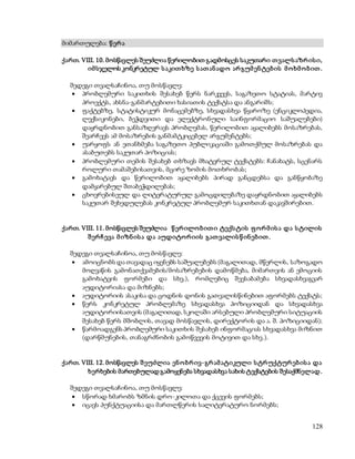 128 
მიმართულება: წ ერ ა 
ქართ. VIII. 10. მოსწავლეს შეუძლია წერილობით გადმოსცეს საკუთარი თ ვალს აზრ ის ი, 
იმ სჯელოს კონკრეტულ ს აკით ხზე ს ათ ან ადო არ გუმ ენ ტებ ის მ ო ხმ ო ბ ით . 
შედეგი თვალსაჩინოა, თუ მოსწავლე: 
 პრობლემური საკითხის შესახებ წერს ნარკვევს, საგაზეთო სტატიას, მარტივ 
პროექტს, ახსნა-განმარტებითი ხასიათის ტექსტსა და ანგარიშს; 
 ფაქტებზე, სტატისტიკურ მონაცემებზე, სხვადასხვა წყაროზე (ენციკლოპედია, 
ლექსიკონები, ბეჭდვითი და ელექტრონული საინფორმაციო საშუალებები) 
დაყრდნობით განსაზღვრავს პრობლემას, წერილობით აყალიბებს მოსაზრებას, 
შეარჩევს ამ მოსაზრების განმამტკიცებელ არგუმენტებს; 
 უარყოფს ან ეთანხმება საგაზეთო პუბლიკაციაში გამოთქმულ მოსაზრებას და 
ასაბუთებს საკუთარ პოზიციას; 
 პრობლემური თემის შესახებ თხზავს მხატვრულ ტექსტებს: ჩანახატს, სცენარს 
როლური თამაშებისათვის, მცირე ზომის მოთხრობას; 
 გამოხატავს და წერილობით აყალიბებს პირად განცდებსა და განწყობაზე 
დამყარებულ შთაბეჭდილებას; 
 ცხოვრებისეულ და ლიტერატურულ გამოცდილებაზე დაყრდნობით აყალიბებს 
საკუთარ შეხედულებას კონკრეტულ პრობლემურ საკითხთან დაკავშირებით. 
ქართ. VIII. 11. მოსწავლეს შეუძლია წ ერ ილო ბ ით ი ტექს ტის ფ ო რ მ ის ა და ს ტილის 
შ ერ ჩ ევა მ იზნ ის ა და აუდიტო რ იის გათ ვალის წ ინ ებ ით . 
შედეგი თვალსაჩინოა, თუ მოსწავლე: 
 ამოიცნობს და თავადაც იყენებს საშუალებებს (მაგალითად, მწერლის, საზოგადო 
მოღვაწის გამონათქვამების/მოსაზრებების დამოწმება, მიმართვის ან ემოციის 
გამოხატვის ფორმები და სხვ.), რომლებიც შეესაბამება სხვადასხვაგვარ 
აუდიტორიასა და მიზნებს; 
 აუდიტორიის ასაკისა და ცოდნის დონის გათვალისწინებით აფორმებს ტექსტს; 
 წერს კონკრეტულ პრობლემაზე სხვადასხვა პოზიციიდან და სხვადასხვა 
აუდიტორიისათვის (მაგალითად, სკოლაში არსებული პრობლემური სიტუაციის 
შესახებ წერს მშობლის, თავად მოსწავლის, დირექტორის და ა. შ. პოზიციიდან); 
 წარმოადგენს პრობლემური საკითხის შესახებ ინფორმაციას სხვადასხვა მიზნით 
(დარწმუნების, თანაგრძნობის გამოწვევის მოტივით და სხვ.). 
ქართ. VIII. 12. მოსწავლეს შ ეუძლია ენ ო ბრ ივ-გრ ამ ატიკული ს ტრ უქტურ ებ ის ა და 
ხერხების მართებულად გამოყენება სხვადასხვა სახის ტექსტების შესაქმნელად . 
შედეგი თვალსაჩინოა, თუ მოსწავლე: 
 სწორად ხმარობს ზმნის დრო-კილოთა და ქცევის ფორმებს; 
 იცავს პუნქტუაციისა და მართლწერის სალიტერატურო ნორმებს; 
 