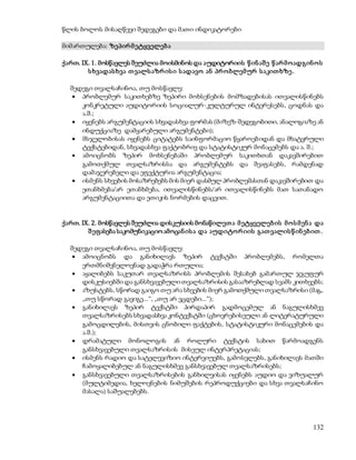 132 
წლის ბოლოს მისაღწევი შედეგები და მათი ინდიკატორები 
მიმართულება: ზეპირ მ ეტყველებ ა 
ქართ. IX. 1. მოსწავლეს შეუძლია მოისმინოს და აუდიტორიის წ ინ აშ ე წ არ მ ო ადგინ ო ს 
ს ხვადას ხვა თ ვალს აზრ ის ი ს ადავო ან პრ ო ბლემ ურ ს აკით ხზე . 
შედეგი თვალსაჩინოა, თუ მოსწავლე: 
 პრობლემურ საკითხებზე ზეპირი მოხსენების მომზადებისას ითვალისწინებს 
კონკრეტული აუდიტორიის სოციალურ-კულტურულ ინტერესებს, ცოდნას და 
ა.შ.; 
 იყენებს არგუმენტაციის სხვადასხვა ფორმას (მიზეზ-შედეგობითი, ანალოგიაზე ან 
ინდუქციაზე დამყარებული არგუმენტები); 
 მსჯელობისას იყენებს ციტატებს საინფორმაციო წყაროებიდან და მხატვრული 
ტექსტებიდან, სხვადასხვა ფაქტობრივ და სტატისტიკურ მონაცემებს და ა. შ.; 
 ამოიცნობს ზეპირ მოხსენებაში პრობლემურ საკითხთან დაკავშირებით 
გამოთქმულ თვალსაზრისსა და არგუმენტებს და შეაფასებს, რამდენად 
დამაჯერებელი და ეფექტურია არგუმენტაცია; 
 ისმენს სხვების მოსაზრებებს მის მიერ დასმულ პრობლემასთან დაკავშირებით და 
ეთანხმება/არ ეთანხმება, ითვალისწინებს/არ ითვალისწინებს მათ სათანადო 
არგუმენტაციითა და ეთიკის ნორმების დაცვით. 
ქართ. IX. 2. მოსწავლეს შეუძლია დისკუსიის მონაწილეთ ა მ ეტყველებ ის მ ო ს მ ენ ა და 
შ ეფასება საკომუნიკაციო ამოცან ის ა და აუდიტო რ იის გათ ვალის წ ინ ებ ით . 
შედეგი თვალსაჩინოა, თუ მოსწავლე: 
 ამოიცნობს და განიხილავს ზეპირ ტექსტში პრობლემებს, რომელთა 
ერთმნიშვნელოვნად გადაჭრა რთულია; 
 აყალიბებს საკუთარ თვალსაზრისს პრობლემის შესახებ გამართულ ჯგუფურ 
დისკუსიებში და განსხვავებული თვალსაზრისის გასააზრებლად სვამს კითხვებს; 
 აზუსტებს, სწორად გაიგო თუ არა სხვების მიერ გამოთქმული თვალსაზრისი (მაგ., 
„თუ სწორად გავიგე...“, „თუ არ ვცდები...“); 
 განიხილავს ზეპირ ტექსტში პირდაპირ გადმოცემულ ან ნაგულისხმევ 
თვალსაზრისებს სხვადასხვა კონტექსტში (ცხოვრებისეული ან ლიტერატურული 
გამოცდილების, მისთვის ცნობილი ფაქტების, სტატისტიკური მონაცემების და 
ა.შ.); 
 დრამატული მონოლოგის ან როლური ტექსტის სახით წარმოადგენს 
განსხვავებული თვალსაზრისის მისეულ ინტერპრეტაციას; 
 ისმენს რადიო და სატელევიზიო ინტერვიუებს, გამოსვლებს, განიხილავს მათში 
ჩამოყალიბებულ ან ნაგულისხმევ განსხვავებულ თვალსაზრისებს; 
 განსხვავებული თვალსაზრისების განხილვისას იყენებს აუდიო და ვიზუალურ 
(მულტიმედია, ხელოვნების ნიმუშების რეპროდუქციები და სხვა თვალსაჩინო 
მასალა) საშუალებებს. 
 