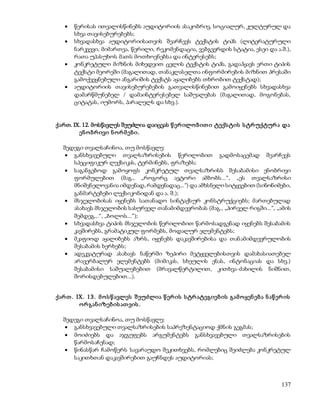  წერისას ითვალისწინებს აუდიტორიის ასაკობრივ, სოციალურ, კულტურულ და 
137 
სხვა თავისებურებებს; 
 სხვადასხვა აუდიტორიისათვის შეარჩევს ტექსტის ტიპს (ლიტერატურული 
ნარკვევი, მიმართვა, წერილი, რეკომენდაცია, ვებგვერდის სტატია, ესეი და ა.შ.), 
რათა უპასუხოს მათს მოთხოვნებსა და ინტერესებს; 
 კონკრეტული მიზნის მიხედვით ცვლის ტექსტის ტიპს, გადაჰყავს ერთი ტიპის 
ტექსტი მეორეში (მაგალითად, თანაკლასელთა ინფორმირების მიზნით პრესაში 
გამოქვეყნებული ანგარიშის ტექსტს აყალიბებს თხრობით ტექსტად); 
 აუდიტორიის თავისებურებების გათვალისწინებით გამოიყენებს სხვადასხვა 
დამარწმუნებელ / დამაინტერესებელ საშუალებას (მაგალითად, მოგონებას, 
ციტატას, იუმორს, პარალელს და სხვ.). 
ქართ. IX. 12. მოსწავლეს შეუძლია დაიცვას წ ერ ილო ბ ით ი ტექს ტის ს ტრ უქტურ ა და 
ენ ო ბრ ივი ნ ო რ მ ებ ი. 
შედეგი თვალსაჩინოა, თუ მოსწავლე: 
 განსხვავებული თვალსაზრისების წერილობით გადმოსაცემად შეარჩევს 
სპეციფიკურ ლექსიკას, ტერმინებს, ფრაზებს; 
 საგანგებოდ გამოყოფს კონკრეტულ თვალსაზრისს შესაბამისი ენობრივი 
ფორმულებით (მაგ., „როგორც ავტორი ამბობს...“, „ეს თვალსაზრისი 
მნიშვნელოვანია იმდენად, რამდენადაც...“) და ამხსნელი სიტყვებით (სინონიმები, 
განმარტებები ლექსიკონიდან და ა. შ.); 
 მსჯელობისას იყენებს სათანადო სინტაქსურ კონსტრუქციებს; მართებულად 
ასახავს მსჯელობის სასურველ თანამიმდევრობას (მაგ., „პირველ რიგში...“, „ამის 
შემდეგ...“, „ბოლოს...“); 
 სხვადასხვა ტიპის მსჯელობის წერილობით წარმოსადგენად იყენებს შესაბამის 
კავშირებს, გრამატიკულ ფორმებს, მოდალურ ელემენტებს; 
 მკაფიოდ აყალიბებს აზრს, იყენებს დაკავშირებისა და თან ამიმდევრულობის 
შესაბამის ხერხებს; 
 ადეკვატურად ასახავს ნაწერში ზეპირი მეტყველებისთვის დამახასიათებელ 
არავერბალურ ელემენტებს (მიმიკას, სხეულის ენას, ინტონაციას და სხვ.) 
შესაბამისი საშუალებებით (მრავალწერტილით, კითხვა-ძახილის ნიშნით, 
შორისდებულებით...). 
ქარ თ . IX. 1 3 . მ ო ს წ ავლეს შ ეუძლია წ ერ ის ს ტრ ატეგიებ ის გამ ო ყენ ებ ა ნ აწ ერ ის 
ო რ გან იზებ ის ათ ვის . 
შედეგი თვალსაჩინოა, თუ მოსწავლე: 
 განსხვავებული თვალსაზრისების საპრეზენტაციოდ ქმნის გეგმას; 
 მოიძიებს და აჯგუფებს არგუმენტებს განსხვავებული თვალსაზრისების 
წარმოსაჩენად; 
 წინასწარ ჩამოწერს სავარაუდო შეკითხვებს, რომლებიც შეიძლება კონკრეტულ 
საკითხთან დაკავშირებით გაუჩნდეს აუდიტორიას; 
 