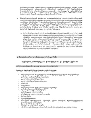 წარმართვისათვის, ნებისმიერ სოციალურ გარემოში წარმატებული კომუნიკაციის 
დასამყარებლად, კომუნიკაციის ძირითადი ხერხებისა და სტრატეგიების 
დასაუფლებლად. ენის სწავლების ეს კომპონენტი სოციალური ინტერაქციისათვის 
საჭირო უნარ-ჩვევების განვითარებას ისახავს მიზნად. 
 მ ხატვრული ტექს ტის გაგებ ა და თ ვით გამ ო ხატვა. ლიტერატურის სწავლების 
პროცესმა ხელი უნდა შეუწყოს და ერთგვარი ბიძგი მისცეს თითოეულ მოსწავლეში 
არსებული უნიკალური - ინდივიდუალური და შემოქმედებითი - პოტენციალის 
გამოვლენას. მხატვრული ლიტერატურის შესწავლისას, მისი თავისებურებებიდან 
გამომდინარე, მოსწავლეთა წინაშე ბუნებრივად ჩნდება საკუთარი თავისა და 
სამყაროს შეცნობის ინდივიდუალური პერსპექტივა. 
 პიროვნებაზე ორიენტირებულ საგანმანათლებლო პროცესში ლიტერატურის 
სწავლების მიზანია არა იდეოლოგიზებული ცნობიერების მქონე ადამიანის 
აღზრდა, არამედ ისეთი სასწავლო გარემოს შექმნა, რომელშიც მოსწავლეს 
საშუალება ექნება, პიროვნული გამოცდილების საფუძველზე გაიაზროს და 
შეაფასოს მხატვრულ ტექსტებში ასახული სიღრმისეული და ცხოვრებისეული 
პრობლემები. ლიტერატურასთან ურთიერთობამ უნდა განუვითაროს 
მოსწავლეს მხატვრული და ესთეტიკური გემოვნება, გაუღვიძოს შინაგანი 
აქტიურობისა და თვითშემეცნების სურვილი. 
59 
ვ) შ ეფ ას ებ ა ქარ თ ულ ენ ას ა და ლიტერ ატურ აშ ი 
შე ფასე ბის კომპონე ნტე ბი ქართ ულ ე ნასა და ლიტე რატურაში 
ს აშ ინ აო და ს აკლას ო დავალებ ათ ა კო მ პო ნ ენ ტებ ი 
შ ეიძლება შეფასდეს შემდეგი ცოდნა და უნარ-ჩვევები: 
 სხვადასხვა სახის მხატვრული და არამხატვრული ტექსტების მრავალმხრივი 
გააზრება-გაანალიზება და შეფასება; 
 ტექსტების ინტერპრეტირება; 
 ტექსტების შედარებითი ანალიზი; 
 თხრობა; 
 მსჯელობა; 
 სხვადასხვა სახის ტექსტების შედგენა-შეთხზვა; 
 ზეპირი გამოსვლა/პრეზენტაცია; 
 გამომხატველობითი კითხვა; 
 გრამატიკული და ლექსიკური ცოდნა; 
 მართლწერა; 
 შემოქმედებითობა; 
 სასწავლო სტრატეგიების (კითხვის, წერის, მოსმენის, ზეპირმეტყველების) 
გააზრებულად გამოყენება; 
 მხატვრული ხერხების ცოდნა; 
 ენობრივ-გამომსახველობითი საშუალებების ამოცნობა და გაანალიზება; 
 