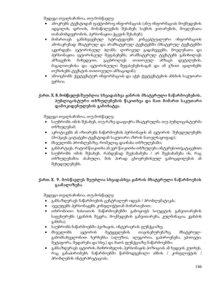 შედეგი თვალსაჩინოა, თუ მოსწავლე: 
 ამოკრებს ტექსტიდან ფაქტობრივ ინფორმაციას (ანუ ინფორმაციას მოქმედების 
ადგილის, დროის, მონაწილეების შესახებ; საქმის ვითარების, მოვლენათა 
თანამიმდევრობის, პერსონაჟთა ქცევის შესახებ); 
 მიმართავს განსხვავებულ სტრატეგიებს კონცეპტუალური ინფორმაციის 
ამოსაკრებად მხატვრულ და არამხატვრულ ტექსტებში (მხატვრულ ტექსტებში 
აკვირდება ავტორისეულ პლანს: ლირიკულ გადახვევებს, მოვლენათა და 
პერსონაჟთა ავტორისეულ შეფასებებს; არამხატვრულ ტექსტებს განიხილავს 
აბზაცების მიხედვით, გაცხრილავს თითოეულ აბზაცს დეტალების, 
მაგალითებისა და ავტორისეული შეფასებებისაგან და ამ გზით აყალიბებს 
თეზისებს ტექსტის თითოეული აბზაციდან); 
 ამოიცნობს ქვეტექსტურ ინფორმაციას და აქვს ქვეტექსტების ახსნის საკუთარი 
146 
ვერსია. 
ქართ. X. 8. მოსწავლეს შ ეუძლია ს ხვადას ხვა ჟან რ ის მ ხატვრ ული ნ აწ არ მ ო ებ ებ ის , 
პუბლიცის ტურ ი თ ხზულებ ებ ის წ აკით ხვა და მ ათ მ იმ არ თ ს აკუთ არ ი 
დამ ო კიდებულებ ის გამ ო ხატვა. 
შედეგი თვალსაჩინოა, თუ მოსწავლე: 
 საუბრობს იმის შესახებ, თუ რაზე დააფიქრა მხატვრულმა თუ პუბლიცისტურმა 
თხზულებამ; 
 აკრიტიკებს ან იზიარებს ნაწარმოების პერსონაჟის ან ავტორის შეხედულებებს 
(მოჰყავს ციტატები ტექსტიდან საკუთარი აზრის ნათელსაყოფად); 
 მსჯელობს პრობლემაზე, რომელიც დაინახა თხზულებაში; 
 განმარტავს, რატომ წაიკითხა ან ვერ წაიკითხა თხზულება ინტერესით/გატაცებით; 
 საუბრობს იმის შესახებ, რამდენად შეესაბამება / არ შეესაბამება ის, რაც 
თხზულებაშია ასახული, მის პირად ცხოვრებისეულ გამოცდილებას ან 
შეხედულებებს. 
ქართ. X. 9. მ ო ს წ ავლეს შ ეუძლია ს ხვადას ხვა ჟან რ ის მ ხატვრ ული ნ აწ არ მ ო ებ ის 
გაან ალიზებ ა. 
შედეგი თვალსაჩინოა, თუ მოსწავლე: 
 განსაზღვრავს ნაწარმოების ცენტრალურ იდეას / პრობლემატიკას; 
 აჯგუფებს პერსონაჟებს კონფლიქტთან მიმართებით; 
 თხრობითი ხასიათის ნაწარმოებებში გამოყოფს სიუჟეტის განვითარების 
საფეხურებს (კვანძის შეკვრა, მოქმედების განვითარება, კულმინაცია, კვანძის 
გახსნა); 
 საუბრობს ნაწარმოებში პეიზაჟის, ინტერიერის ფუნქციაზე; 
 მსჯელობს ავტორის მეტყველების თავისებურებაზე, მხატვრულ- 
გამომსახველობით ხერხებსა (ალუზია, ალეგორია, გაპიროვნება, ეპითეტი, 
მეტაფორა, შედარება და სხვ.) და მათს ფუნქციაზე ნაწარმოებში; 
 განსაზღვრავს ავტორის, მთხრობელის, პერსონაჟის პოზიციას ან ხედვის კუთხეს, 
რაც განაპირობებს ნაწარმოებში წარმოდგენილი ამბის / კონფლიქტის / 
პრობლემის ინტერპრეტაციას; 
 