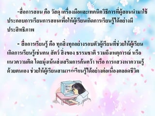 -สื่อการสอน คือ วัสดุ เครื่องมือและเทคนิควิธีการที่ผู้สอนนามาใช้ 
ประกอบการเรียนการสอนเพื่อให้ผู้เรียนเกิดการเรียนรู้ได้อย่างมี 
ประสิทธิภาพ 
- สื่อการเรียนรู้ คือ ทุกสิ่งทุกอย่างรอบตัวผู้เรียนที่ช่วยให้ผู้เรียน 
เกิดการเรียนรู้เช่นคน สัตว์ สิ่งของ ธรรมชาติ รวมถึงเหตุการณ์ หรือ 
แนวความคิด โดยมุ่งเน้นส่งเสริมการค้นคว้า หรือ การแสวงหาความรู้ 
ด้วยตนเอง ช่วยให้ผู้เรียนสามารถเรียนรู้ได้อย่างต่อเนื่องตลอดชีวิต 
 