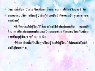 • วิเคราะห์เนื้อหา : ภาษาจีนเพื่อการสื่อสาร และการใช้ในชีวิตประจาวัน 
• การออกแบบสื่อการเรียนรู้ : เน้นผู้เรียนเป็นสาคัญ และเป็นศูนย์กลางของ 
การเรียนรู้ 
-จัดกิจกรรมให้ผู้เรียนได้สื่อสารโดยใช้คา ศัพท์ภาษาจีน และหลัก 
ไวยากรณ์ในแต่ละบทมาประยุกต์เป็นบทสนทนาเพื่อแลกเปลี่ยนกับเพื่อน 
รวมทั้งครูผู้เชี่ยวชาญด้านภาษาจีน 
-ใช้เพลงจีนเพื่อเป็นสื่อการเรียนรู้ โดยให้ผู้เรียน ได้ค้นหาคา ศัพท์ที่ 
สาคัญในบทเพลง 
 