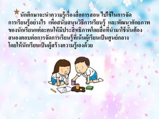 นักศึกษาจะนาความรู้เรื่องสื่อการสอน ไปใช้ในการจดั 
การเรียนรู้อย่างไร เพื่อสนับสนุนวิธีการเรียนรู้ และพัฒนาศักยภาพ 
ของนักเรียนแต่ละคนให้มีประสิทธิภาพโดยสื่อที่นามาใช้นั้นต้อง 
สนองตอบต่อการจัดการเรียนรู้ที่เน้นผู้เรียนเป็นศูนย์กลาง 
โดยให้นักเรียนเป็นผู้สร้างความรู้เองด้วย 
 