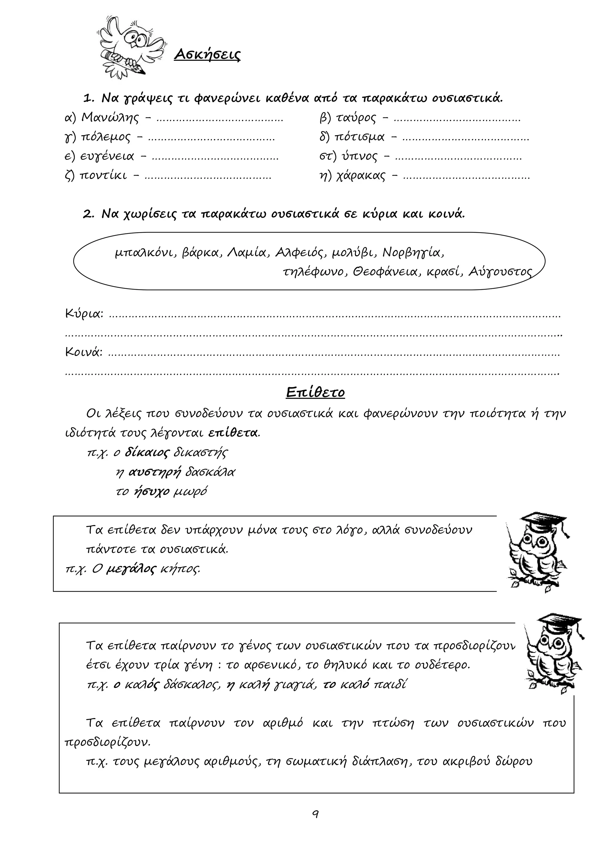 9 
Ασκήσεις 
1. Να γράψεις τι φανερώνει καθένα από τα παρακάτω ουσιαστικά. 
α) Μανώλης - ………………………………… β) ταύρος - ………………………………… 
γ) πόλεμος - ………………………………… δ) πότισμα - ………………………………… 
ε) ευγένεια - ………………………………… στ) ύπνος - ………………………………… 
ζ) ποντίκι - ………………………………… η) χάρακας - ………………………………… 
2. Να χωρίσεις τα παρακάτω ουσιαστικά σε κύρια και κοινά. 
μπαλκόνι, βάρκα, Λαμία, Αλφειός, μολύβι, Νορβηγία, 
τηλέφωνο, Θεοφάνεια, κρασί, Αύγουστος 
Κύρια: ………………………………………………………………………………………………………………………… 
…………………………………………………………………………………………………………………………………….. 
Κοινά: ………………………………………………………………………………………………………………………… 
……………………………………………………………………………………………………………………………………. 
Επίθετο 
Οι λέξεις που συνοδεύουν τα ουσιαστικά και φανερώνουν την ποιότητα ή την ιδιότητά τους λέγονται επίθετα. 
π.χ. ο δίκαιος δικαστής 
η αυστηρή δασκάλα 
το ήσυχο μωρό 
Τα επίθετα δεν υπάρχουν μόνα τους στο λόγο, αλλά συνοδεύουν 
πάντοτε τα ουσιαστικά. 
π.χ. Ο μεγάλος κήπος. 
Τα επίθετα παίρνουν το γένος των ουσιαστικών που τα προσδιορίζουν, 
έτσι έχουν τρία γένη : το αρσενικό, το θηλυκό και το ουδέτερο. 
π.χ. ο καλός δάσκαλος, η καλή γιαγιά, το καλό παιδί 
Τα επίθετα παίρνουν τον αριθμό και την πτώση των ουσιαστικών που προσδιορίζουν. 
π.χ. τους μεγάλους αριθμούς, τη σωματική διάπλαση, του ακριβού δώρου 
 