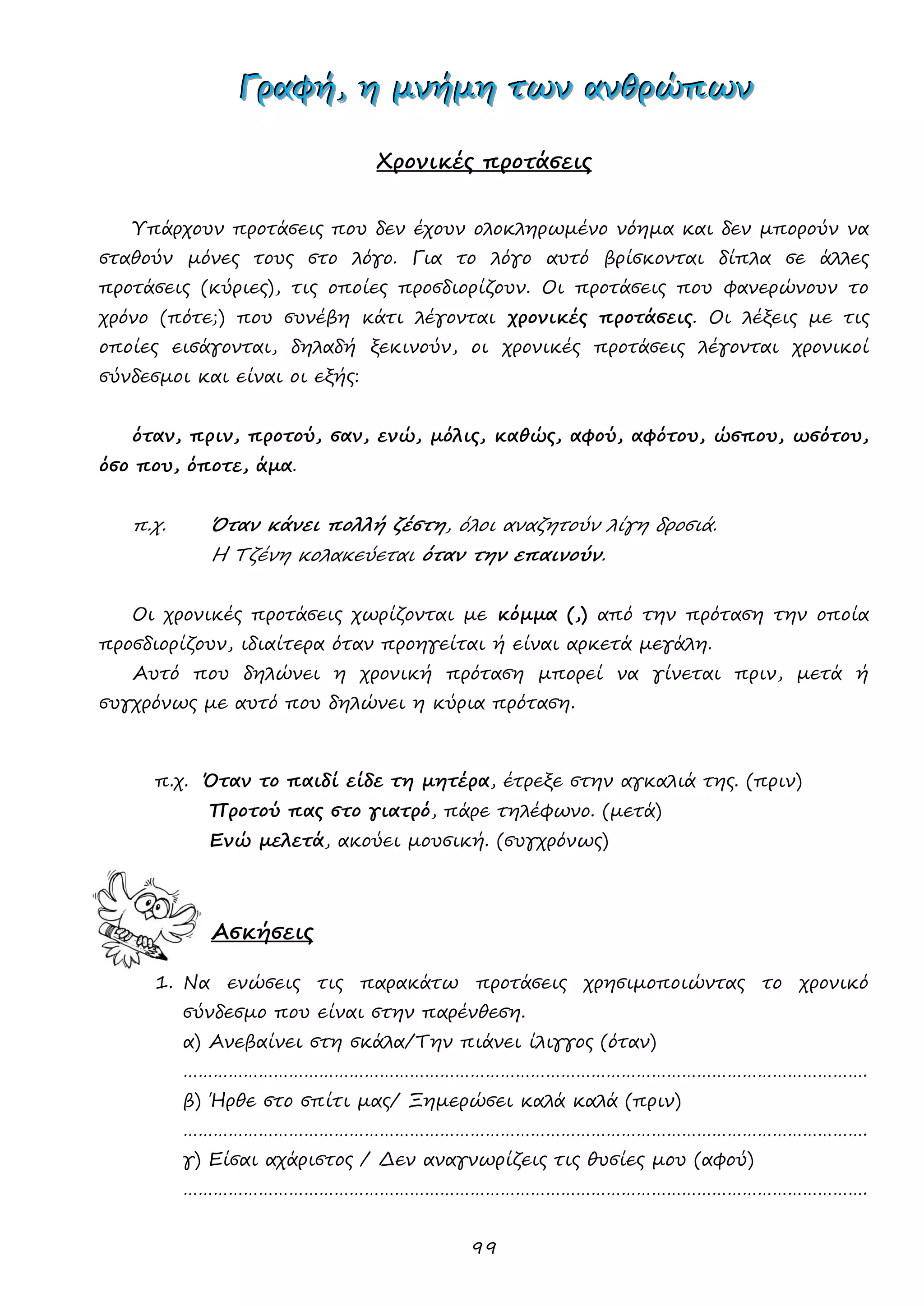 99 
ΓΓΓρρραααφφφήήή,,, ηηη μμμνννήήήμμμηηη τττωωωννν ααανννθθθρρρώώώπππωωωννν 
Χρονικές προτάσεις 
Υπάρχουν προτάσεις που δεν έχουν ολοκληρωμένο νόημα και δεν μπορούν να σταθούν μόνες τους στο λόγο. Για το λόγο αυτό βρίσκονται δίπλα σε άλλες προτάσεις (κύριες), τις οποίες προσδιορίζουν. Οι προτάσεις που φανερώνουν το χρόνο (πότε;) που συνέβη κάτι λέγονται χρονικές προτάσεις. Οι λέξεις με τις οποίες εισάγονται, δηλαδή ξεκινούν, οι χρονικές προτάσεις λέγονται χρονικοί σύνδεσμοι και είναι οι εξής: 
όταν, πριν, προτού, σαν, ενώ, μόλις, καθώς, αφού, αφότου, ώσπου, ωσότου, όσο που, όποτε, άμα. 
π.χ. Όταν κάνει πολλή ζέστη, όλοι αναζητούν λίγη δροσιά. 
Η Τζένη κολακεύεται όταν την επαινούν. 
Οι χρονικές προτάσεις χωρίζονται με κόμμα (,) από την πρόταση την οποία προσδιορίζουν, ιδιαίτερα όταν προηγείται ή είναι αρκετά μεγάλη. 
Αυτό που δηλώνει η χρονική πρόταση μπορεί να γίνεται πριν, μετά ή συγχρόνως με αυτό που δηλώνει η κύρια πρόταση. 
π.χ. Όταν το παιδί είδε τη μητέρα, έτρεξε στην αγκαλιά της. (πριν) 
Προτού πας στο γιατρό, πάρε τηλέφωνο. (μετά) 
Ενώ μελετά, ακούει μουσική. (συγχρόνως) 
Ασκήσεις 
1. Να ενώσεις τις παρακάτω προτάσεις χρησιμοποιώντας το χρονικό σύνδεσμο που είναι στην παρένθεση. 
α) Ανεβαίνει στη σκάλα/Την πιάνει ίλιγγος (όταν) 
………………………………………………………………………………………………………………………. 
β) Ήρθε στο σπίτι μας/ Ξημερώσει καλά καλά (πριν) 
………………………………………………………………………………………………………………………. 
γ) Είσαι αχάριστος / Δεν αναγνωρίζεις τις θυσίες μου (αφού) 
………………………………………………………………………………………………………………………. 
 
