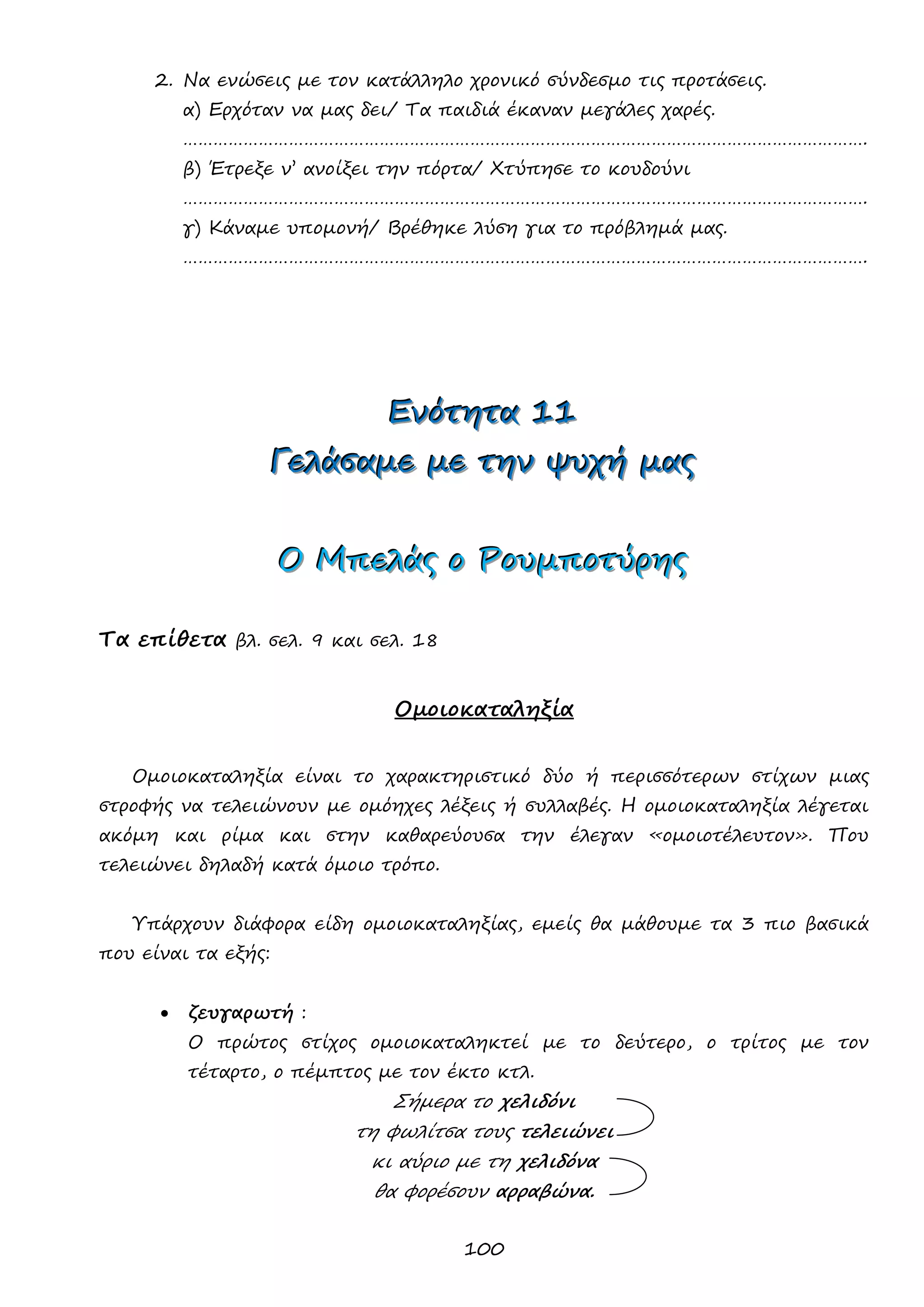 100 
2. Να ενώσεις με τον κατάλληλο χρονικό σύνδεσμο τις προτάσεις. 
α) Ερχόταν να μας δει/ Τα παιδιά έκαναν μεγάλες χαρές. 
………………………………………………………………………………………………………………………. 
β) Έτρεξε ν’ ανοίξει την πόρτα/ Χτύπησε το κουδούνι 
………………………………………………………………………………………………………………………. 
γ) Κάναμε υπομονή/ Βρέθηκε λύση για το πρόβλημά μας. 
………………………………………………………………………………………………………………………. 
ΕΕΕνννόόότττηηητττααα 111111 
ΓΓΓεεελλλάάάσσσαααμμμεεε μμμεεε τττηηηννν ψψψυυυχχχήήή μμμαααςςς 
ΟΟΟ ΜΜΜπππεεελλλάάάςςς οοο ΡΡΡοοουυυμμμππποοοτττύύύρρρηηηςςς 
Τα επίθετα βλ. σελ. 9 και σελ. 18 
Ομοιοκαταληξία 
Ομοιοκαταληξία είναι το χαρακτηριστικό δύο ή περισσότερων στίχων μιας στροφής να τελειώνουν με ομόηχες λέξεις ή συλλαβές. Η ομοιοκαταληξία λέγεται ακόμη και ρίμα και στην καθαρεύουσα την έλεγαν «ομοιοτέλευτον». Που τελειώνει δηλαδή κατά όμοιο τρόπο. 
Υπάρχουν διάφορα είδη ομοιοκαταληξίας, εμείς θα μάθουμε τα 3 πιο βασικά που είναι τα εξής: 
 ζευγαρωτή : 
Ο πρώτος στίχος ομοιοκαταληκτεί με το δεύτερο, ο τρίτος με τον τέταρτο, ο πέμπτος με τον έκτο κτλ. 
Σήμερα το χελιδόνι τη φωλίτσα τους τελειώνει κι αύριο με τη χελιδόνα θα φορέσουν αρραβώνα.  