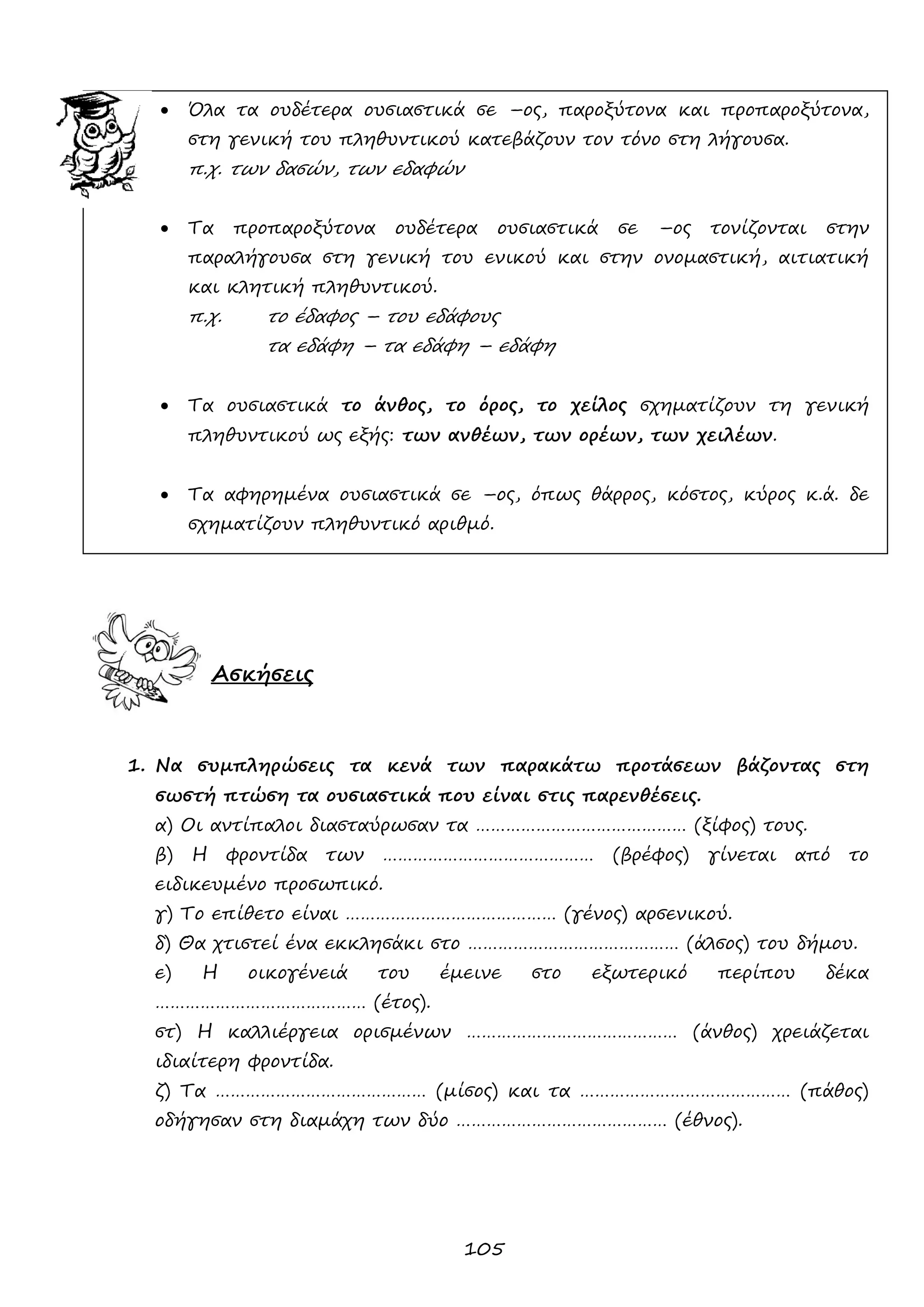 105 
 Όλα τα ουδέτερα ουσιαστικά σε –ος, παροξύτονα και προπαροξύτονα, στη γενική του πληθυντικού κατεβάζουν τον τόνο στη λήγουσα. 
π.χ. των δασών, των εδαφών 
 Τα προπαροξύτονα ουδέτερα ουσιαστικά σε –ος τονίζονται στην παραλήγουσα στη γενική του ενικού και στην ονομαστική, αιτιατική και κλητική πληθυντικού. 
π.χ. το έδαφος – του εδάφους 
τα εδάφη – τα εδάφη – εδάφη 
 Τα ουσιαστικά το άνθος, το όρος, το χείλος σχηματίζουν τη γενική πληθυντικού ως εξής: των ανθέων, των ορέων, των χειλέων. 
 Τα αφηρημένα ουσιαστικά σε –ος, όπως θάρρος, κόστος, κύρος κ.ά. δε σχηματίζουν πληθυντικό αριθμό. 
Ασκήσεις 
1. Να συμπληρώσεις τα κενά των παρακάτω προτάσεων βάζοντας στη σωστή πτώση τα ουσιαστικά που είναι στις παρενθέσεις. 
α) Οι αντίπαλοι διασταύρωσαν τα …………………………………… (ξίφος) τους. 
β) Η φροντίδα των …………………………………… (βρέφος) γίνεται από το ειδικευμένο προσωπικό. 
γ) Το επίθετο είναι …………………………………… (γένος) αρσενικού. 
δ) Θα χτιστεί ένα εκκλησάκι στο …………………………………… (άλσος) του δήμου. 
ε) Η οικογένειά του έμεινε στο εξωτερικό περίπου δέκα …………………………………… (έτος). 
στ) Η καλλιέργεια ορισμένων …………………………………… (άνθος) χρειάζεται ιδιαίτερη φροντίδα. 
ζ) Τα …………………………………… (μίσος) και τα …………………………………… (πάθος) οδήγησαν στη διαμάχη των δύο …………………………………… (έθνος). 
 