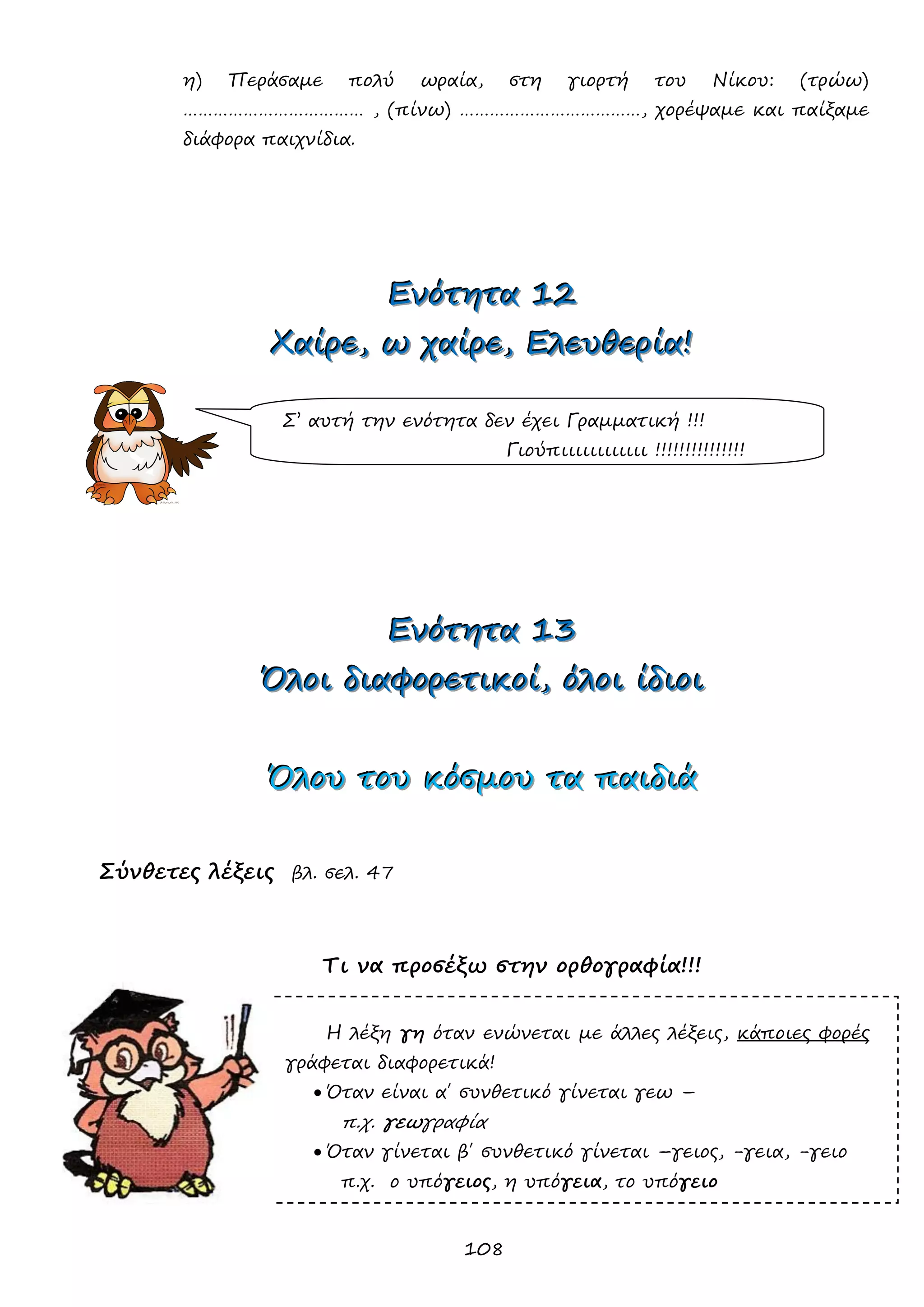 108 
η) Περάσαμε πολύ ωραία, στη γιορτή του Νίκου: (τρώω) ……………………………… , (πίνω) ………………………………, χορέψαμε και παίξαμε διάφορα παιχνίδια. 
ΕΕΕνννόόότττηηητττααα 111222 
ΧΧΧαααίίίρρρεεε,,, ωωω χχχαααίίίρρρεεε,,, ΕΕΕλλλεεευυυθθθεεερρρίίίααα!!! 
ΕΕΕνννόόότττηηητττααα 111333 
ΌΌΌλλλοοοιιι δδδιιιαααφφφοοορρρεεετττιιικκκοοοίίί,,, όόόλλλοοοιιι ίίίδδδιιιοοοιιι 
ΌΌΌλλλοοουυυ τττοοουυυ κκκόόόσσσμμμοοουυυ τττααα πππαααιιιδδδιιιάάά 
Σύνθετες λέξεις βλ. σελ. 47 
Τι να προσέξω στην ορθογραφία!!! 
Η λέξη γη όταν ενώνεται με άλλες λέξεις, κάποιες φορές γράφεται διαφορετικά! 
 Όταν είναι α΄ συνθετικό γίνεται γεω – 
π.χ. γεωγραφία 
 Όταν γίνεται β΄ συνθετικό γίνεται –γειος, -γεια, -γειο 
π.χ. ο υπόγειος, η υπόγεια, το υπόγειο 
Σ’ αυτή την ενότητα δεν έχει Γραμματική !!! 
Γιούπιιιιιιιιιιιι !!!!!!!!!!!!!!!  