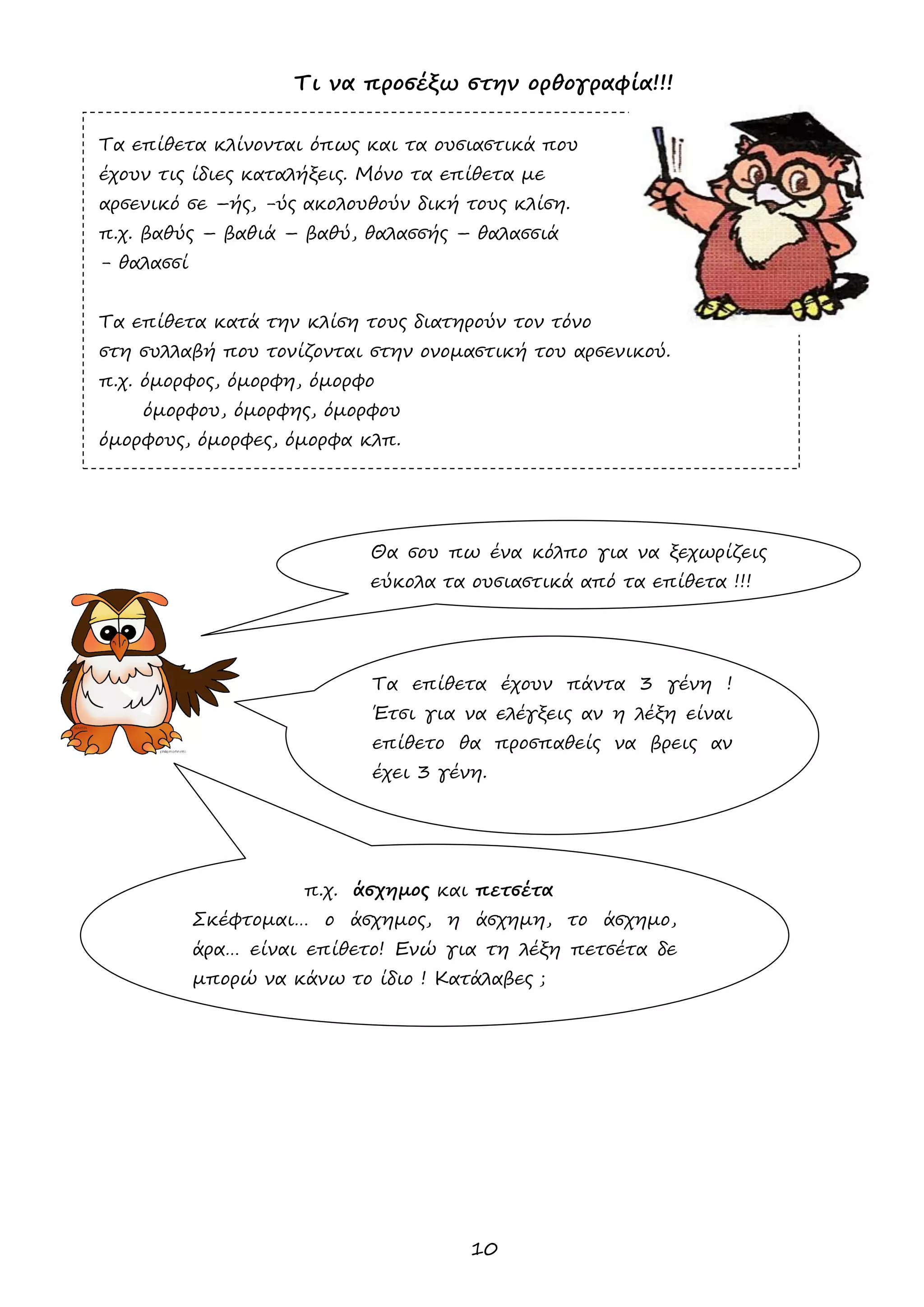 10 
Τι να προσέξω στην ορθογραφία!!! 
Τα επίθετα κλίνονται όπως και τα ουσιαστικά που 
έχουν τις ίδιες καταλήξεις. Μόνο τα επίθετα με 
αρσενικό σε –ής, -ύς ακολουθούν δική τους κλίση. 
π.χ. βαθύς – βαθιά – βαθύ, θαλασσής – θαλασσιά 
- θαλασσί 
Τα επίθετα κατά την κλίση τους διατηρούν τον τόνο 
στη συλλαβή που τονίζονται στην ονομαστική του αρσενικού. 
π.χ. όμορφος, όμορφη, όμορφο 
όμορφου, όμορφης, όμορφου 
όμορφους, όμορφες, όμορφα κλπ. 
Θα σου πω ένα κόλπο για να ξεχωρίζεις εύκολα τα ουσιαστικά από τα επίθετα !!! 
Τα επίθετα έχουν πάντα 3 γένη ! Έτσι για να ελέγξεις αν η λέξη είναι επίθετο θα προσπαθείς να βρεις αν έχει 3 γένη. 
π.χ. άσχημος και πετσέτα 
Σκέφτομαι… ο άσχημος, η άσχημη, το άσχημο, άρα… είναι επίθετο! Ενώ για τη λέξη πετσέτα δε μπορώ να κάνω το ίδιο ! Κατάλαβες ; 
 