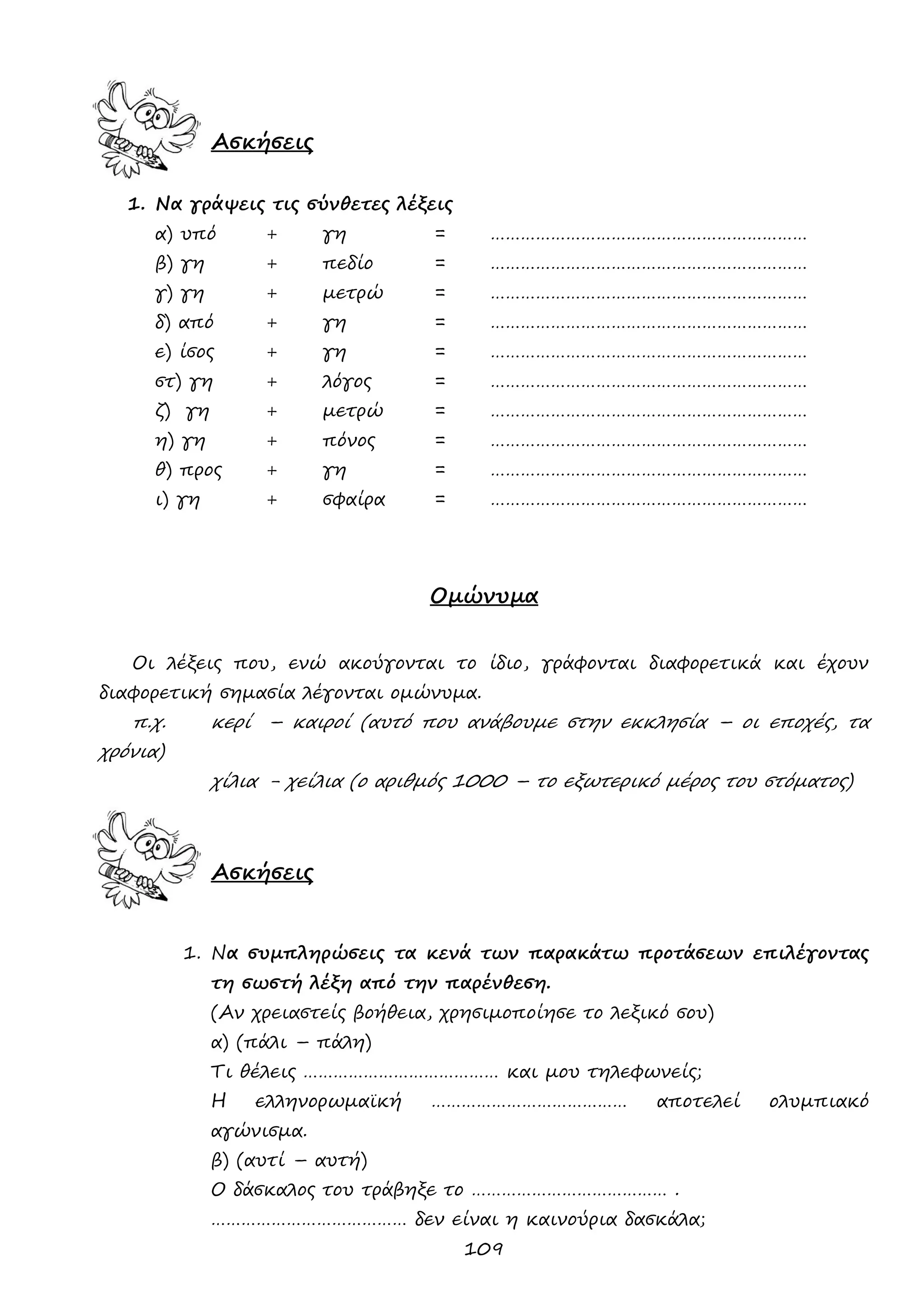109 
Ασκήσεις 
1. Να γράψεις τις σύνθετες λέξεις 
α) υπό + γη = ……………………………………………………… 
β) γη + πεδίο = ……………………………………………………… 
γ) γη + μετρώ = ……………………………………………………… 
δ) από + γη = ……………………………………………………… 
ε) ίσος + γη = ……………………………………………………… 
στ) γη + λόγος = ……………………………………………………… 
ζ) γη + μετρώ = ……………………………………………………… 
η) γη + πόνος = ……………………………………………………… 
θ) προς + γη = ……………………………………………………… 
ι) γη + σφαίρα = ……………………………………………………… 
Ομώνυμα 
Οι λέξεις που, ενώ ακούγονται το ίδιο, γράφονται διαφορετικά και έχουν διαφορετική σημασία λέγονται ομώνυμα. 
π.χ. κερί – καιροί (αυτό που ανάβουμε στην εκκλησία – οι εποχές, τα χρόνια) 
χίλια - χείλια (ο αριθμός 1000 – το εξωτερικό μέρος του στόματος) 
Ασκήσεις 
1. Να συμπληρώσεις τα κενά των παρακάτω προτάσεων επιλέγοντας τη σωστή λέξη από την παρένθεση. 
(Αν χρειαστείς βοήθεια, χρησιμοποίησε το λεξικό σου) 
α) (πάλι – πάλη) 
Τι θέλεις ………………………………… και μου τηλεφωνείς; 
Η ελληνορωμαϊκή ………………………………… αποτελεί ολυμπιακό αγώνισμα. 
β) (αυτί – αυτή) 
Ο δάσκαλος του τράβηξε το ………………………………… . 
………………………………… δεν είναι η καινούρια δασκάλα;  