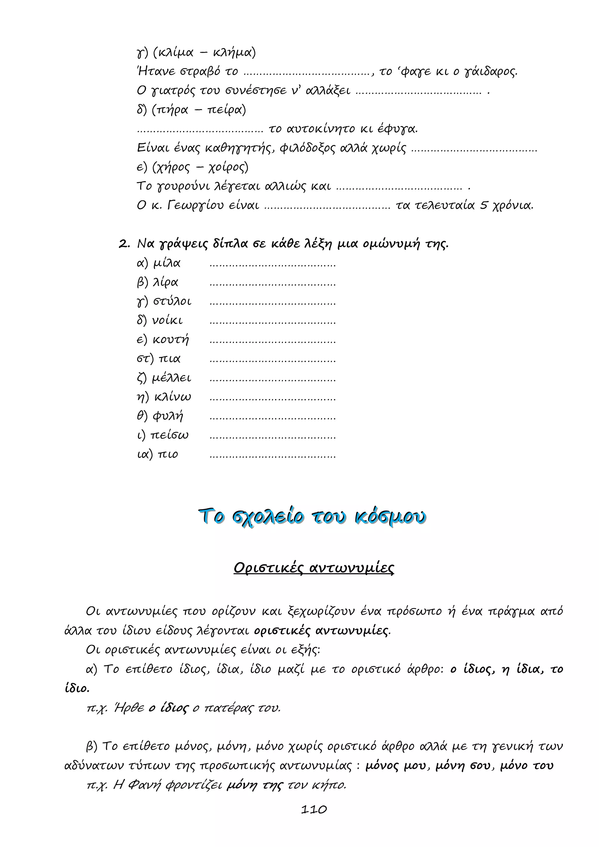 110 
γ) (κλίμα – κλήμα) 
Ήτανε στραβό το …………………………………, το ‘φαγε κι ο γάιδαρος. 
Ο γιατρός του συνέστησε ν’ αλλάξει ………………………………… . 
δ) (πήρα – πείρα) 
………………………………… το αυτοκίνητο κι έφυγα. 
Είναι ένας καθηγητής, φιλόδοξος αλλά χωρίς ………………………………… 
ε) (χήρος – χοίρος) 
Το γουρούνι λέγεται αλλιώς και ………………………………… . 
Ο κ. Γεωργίου είναι ………………………………… τα τελευταία 5 χρόνια. 
2. Να γράψεις δίπλα σε κάθε λέξη μια ομώνυμή της. 
α) μίλα ………………………………… 
β) λίρα ………………………………… 
γ) στύλοι ………………………………… 
δ) νοίκι ………………………………… 
ε) κουτή ………………………………… 
στ) πια ………………………………… 
ζ) μέλλει ………………………………… 
η) κλίνω ………………………………… 
θ) φυλή ………………………………… 
ι) πείσω ………………………………… 
ια) πιο ………………………………… 
ΤΤΤοοο σσσχχχοοολλλεεείίίοοο τττοοουυυ κκκόόόσσσμμμοοουυυ 
Οριστικές αντωνυμίες 
Οι αντωνυμίες που ορίζουν και ξεχωρίζουν ένα πρόσωπο ή ένα πράγμα από άλλα του ίδιου είδους λέγονται οριστικές αντωνυμίες. 
Οι οριστικές αντωνυμίες είναι οι εξής: 
α) Το επίθετο ίδιος, ίδια, ίδιο μαζί με το οριστικό άρθρο: ο ίδιος, η ίδια, το ίδιο. 
π.χ. Ήρθε ο ίδιος ο πατέρας του. 
β) Το επίθετο μόνος, μόνη, μόνο χωρίς οριστικό άρθρο αλλά με τη γενική των αδύνατων τύπων της προσωπικής αντωνυμίας : μόνος μου, μόνη σου, μόνο του 
π.χ. Η Φανή φροντίζει μόνη της τον κήπο.  