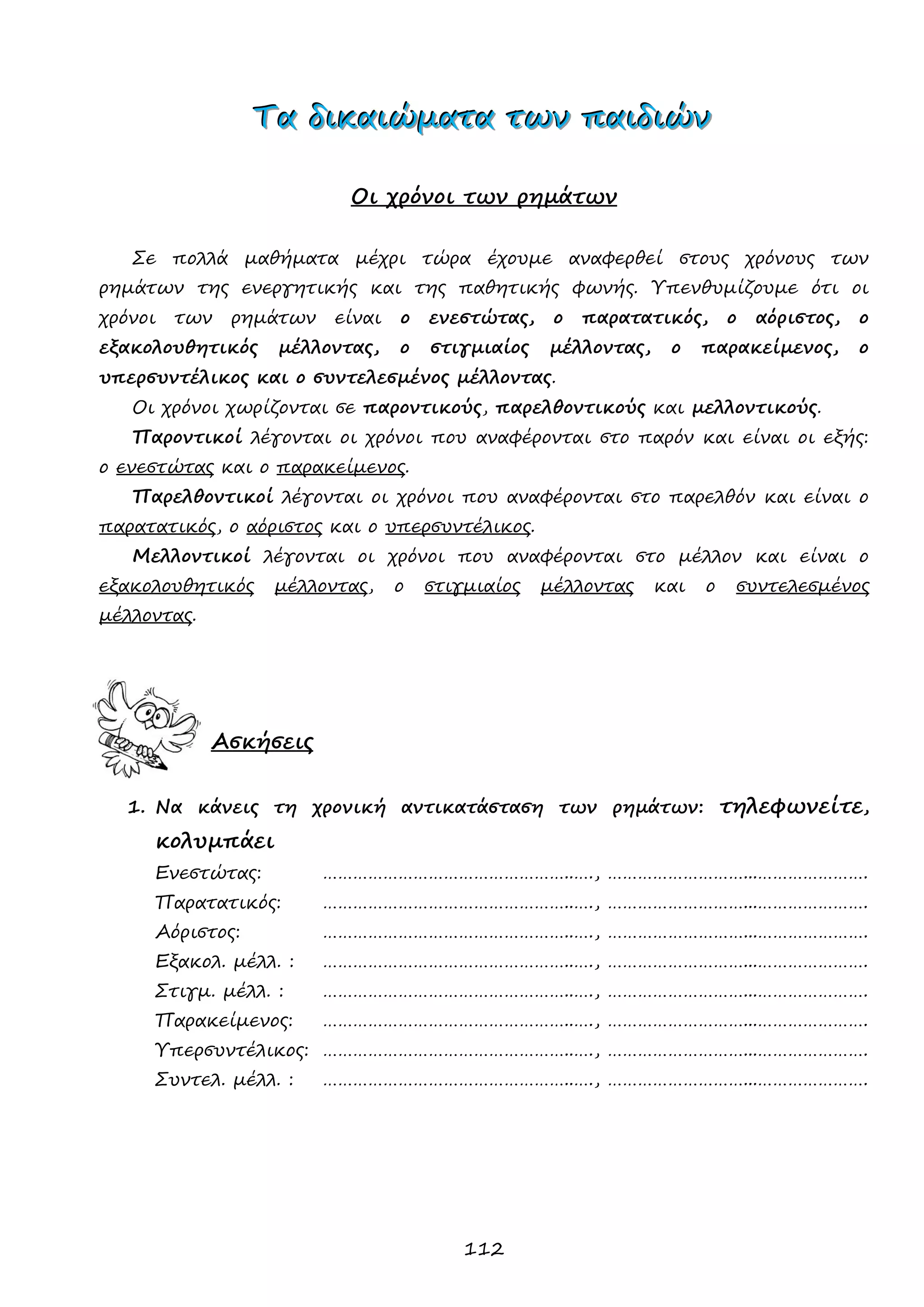 112 
ΤΤΤααα δδδιιικκκαααιιιώώώμμμααατττααα τττωωωννν πππαααιιιδδδιιιώώώννν 
Οι χρόνοι των ρημάτων 
Σε πολλά μαθήματα μέχρι τώρα έχουμε αναφερθεί στους χρόνους των ρημάτων της ενεργητικής και της παθητικής φωνής. Υπενθυμίζουμε ότι οι χρόνοι των ρημάτων είναι ο ενεστώτας, ο παρατατικός, ο αόριστος, ο εξακολουθητικός μέλλοντας, ο στιγμιαίος μέλλοντας, ο παρακείμενος, ο υπερσυντέλικος και ο συντελεσμένος μέλλοντας. 
Οι χρόνοι χωρίζονται σε παροντικούς, παρελθοντικούς και μελλοντικούς. 
Παροντικοί λέγονται οι χρόνοι που αναφέρονται στο παρόν και είναι οι εξής: ο ενεστώτας και ο παρακείμενος. 
Παρελθοντικοί λέγονται οι χρόνοι που αναφέρονται στο παρελθόν και είναι ο παρατατικός, ο αόριστος και ο υπερσυντέλικος. 
Μελλοντικοί λέγονται οι χρόνοι που αναφέρονται στο μέλλον και είναι ο εξακολουθητικός μέλλοντας, ο στιγμιαίος μέλλοντας και ο συντελεσμένος μέλλοντας. 
Ασκήσεις 
1. Να κάνεις τη χρονική αντικατάσταση των ρημάτων: τηλεφωνείτε, κολυμπάει 
Ενεστώτας: …………………………………………..…., ………………………...…………………. 
Παρατατικός: …………………………………………..…., ………………………...…………………. 
Αόριστος: …………………………………………..…., ………………………...…………………. 
Εξακολ. μέλλ. : …………………………………………..…., ………………………...…………………. 
Στιγμ. μέλλ. : …………………………………………..…., ………………………...…………………. 
Παρακείμενος: …………………………………………..…., ………………………...…………………. 
Υπερσυντέλικος: …………………………………………..…., ………………………...…………………. 
Συντελ. μέλλ. : …………………………………………..…., ………………………...…………………. 
 