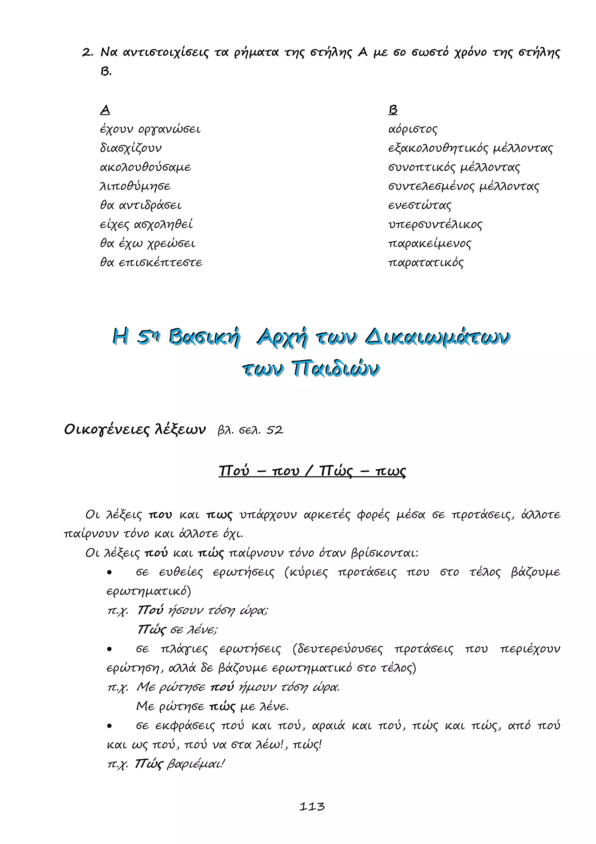 113 
2. Να αντιστοιχίσεις τα ρήματα της στήλης Α με σο σωστό χρόνο της στήλης Β. 
Α Β 
έχουν οργανώσει αόριστος 
διασχίζουν εξακολουθητικός μέλλοντας 
ακολουθούσαμε συνοπτικός μέλλοντας 
λιποθύμησε συντελεσμένος μέλλοντας 
θα αντιδράσει ενεστώτας 
είχες ασχοληθεί υπερσυντέλικος 
θα έχω χρεώσει παρακείμενος 
θα επισκέπτεστε παρατατικός 
ΗΗΗ 555ηηη ΒΒΒααασσσιιικκκήήή ΑΑΑρρρχχχήήή τττωωωννν ΔΔΔιιικκκαααιιιωωωμμμάάάτττωωωννν 
τττωωωννν ΠΠΠαααιιιδδδιιιώώώννν 
Οικογένειες λέξεων βλ. σελ. 52 
Πού – που / Πώς – πως 
Οι λέξεις που και πως υπάρχουν αρκετές φορές μέσα σε προτάσεις, άλλοτε παίρνουν τόνο και άλλοτε όχι. 
Οι λέξεις πού και πώς παίρνουν τόνο όταν βρίσκονται: 
 σε ευθείες ερωτήσεις (κύριες προτάσεις που στο τέλος βάζουμε ερωτηματικό) 
π.χ. Πού ήσουν τόση ώρα; 
Πώς σε λένε; 
 σε πλάγιες ερωτήσεις (δευτερεύουσες προτάσεις που περιέχουν ερώτηση, αλλά δε βάζουμε ερωτηματικό στο τέλος) 
π.χ. Με ρώτησε πού ήμουν τόση ώρα. 
Με ρώτησε πώς με λένε. 
 σε εκφράσεις πού και πού, αραιά και πού, πώς και πώς, από πού και ως πού, πού να στα λέω!, πώς! 
π.χ. Πώς βαριέμαι! 
 