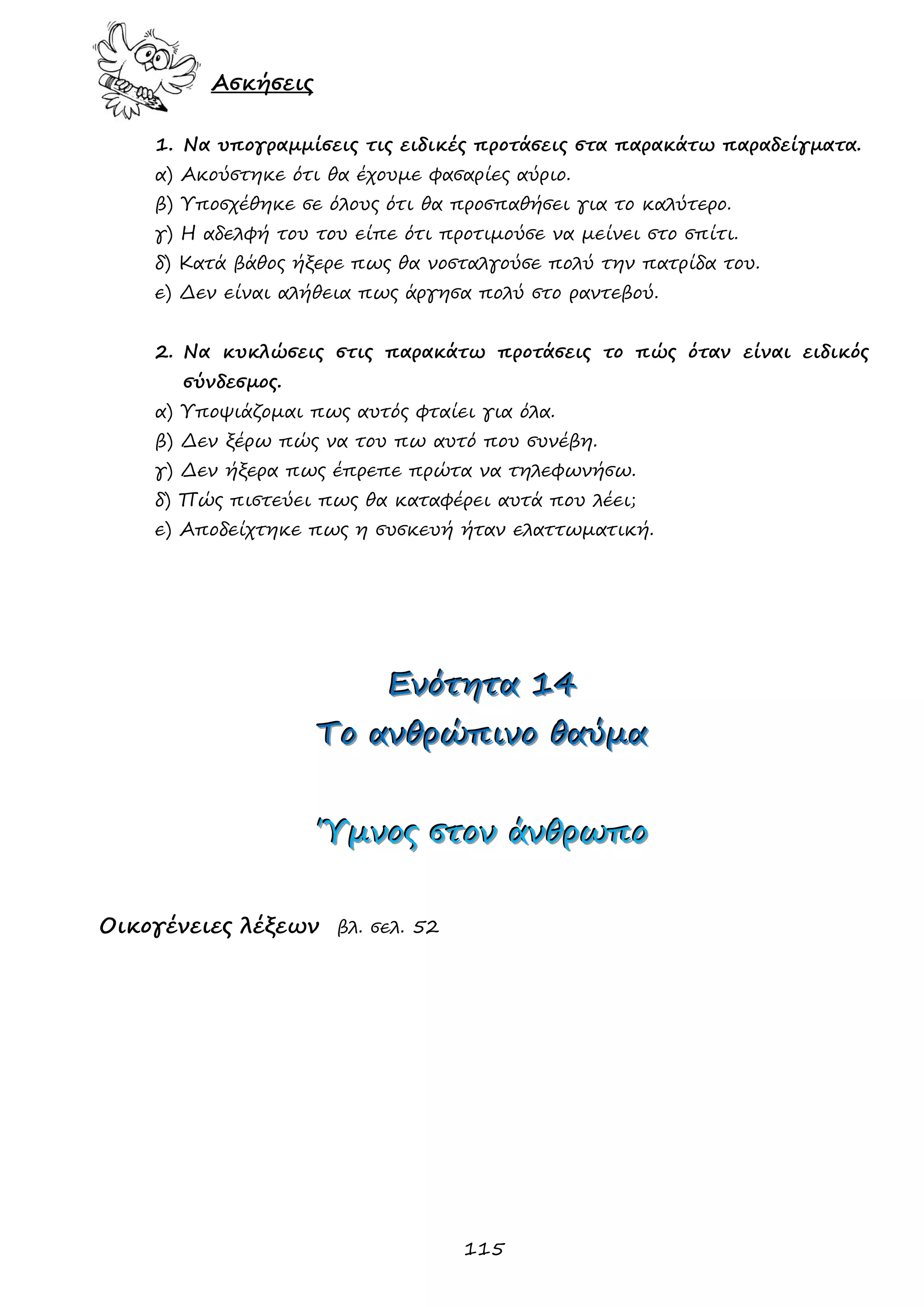 115 
Ασκήσεις 
1. Να υπογραμμίσεις τις ειδικές προτάσεις στα παρακάτω παραδείγματα. 
α) Ακούστηκε ότι θα έχουμε φασαρίες αύριο. 
β) Υποσχέθηκε σε όλους ότι θα προσπαθήσει για το καλύτερο. 
γ) Η αδελφή του του είπε ότι προτιμούσε να μείνει στο σπίτι. 
δ) Κατά βάθος ήξερε πως θα νοσταλγούσε πολύ την πατρίδα του. 
ε) Δεν είναι αλήθεια πως άργησα πολύ στο ραντεβού. 
2. Να κυκλώσεις στις παρακάτω προτάσεις το πώς όταν είναι ειδικός σύνδεσμος. 
α) Υποψιάζομαι πως αυτός φταίει για όλα. 
β) Δεν ξέρω πώς να του πω αυτό που συνέβη. 
γ) Δεν ήξερα πως έπρεπε πρώτα να τηλεφωνήσω. 
δ) Πώς πιστεύει πως θα καταφέρει αυτά που λέει; 
ε) Αποδείχτηκε πως η συσκευή ήταν ελαττωματική. 
ΕΕΕνννόόότττηηητττααα 111444 
ΤΤΤοοο ααανννθθθρρρώώώπππιιινννοοο θθθαααύύύμμμααα 
ΎΎΎμμμνννοοοςςς σσστττοοοννν άάάνννθθθρρρωωωππποοο 
Οικογένειες λέξεων βλ. σελ. 52 
 